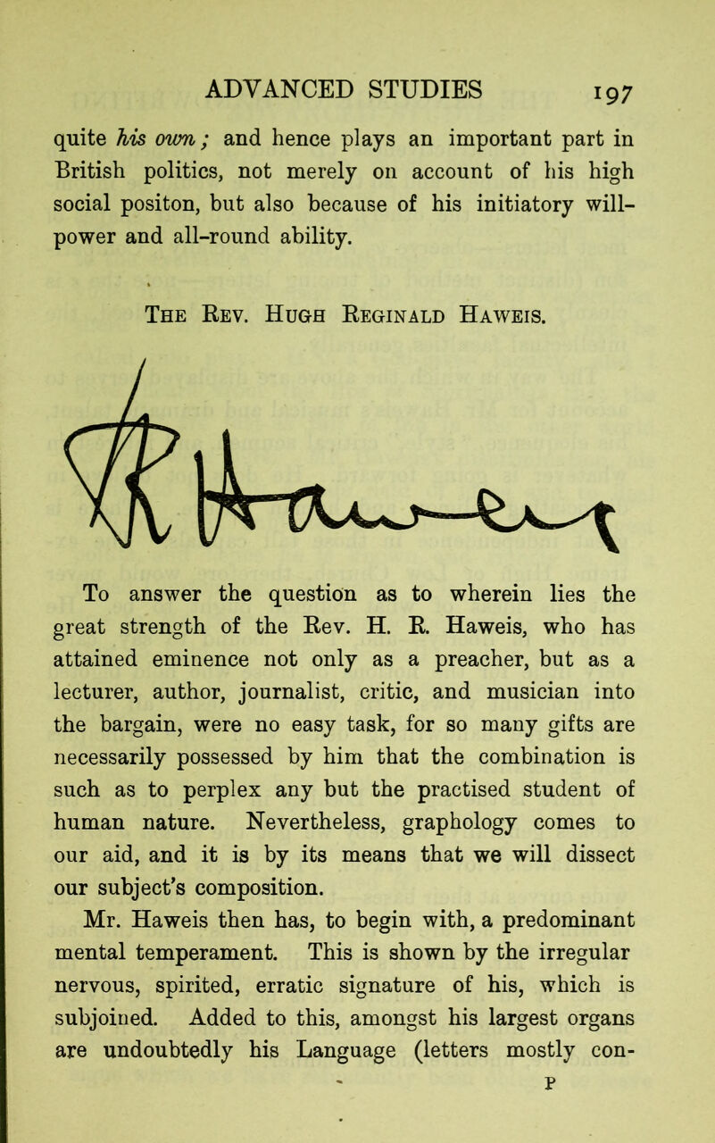 quite his ovm; and hence plays an important part in British politics, not merely on account of his high social positon, but also because of his initiatory will- power and all-round ability. The Rev. Hugh Reginald Haweis. To answer the question as to wherein lies the great strength of the Rev. H. R. Haweis, who has attained eminence not only as a preacher, but as a lecturer, author, journalist, critic, and musician into the bargain, were no easy task, for so many gifts are necessarily possessed by him that the combination is such as to perplex any but the practised student of human nature. Nevertheless, graphology comes to our aid, and it is by its means that we will dissect our subject’s composition. Mr. Haweis then has, to begin with, a predominant mental temperament. This is shown by the irregular nervous, spirited, erratic signature of his, which is subjoined. Added to this, amongst his largest organs are undoubtedly his Language (letters mostly con- p