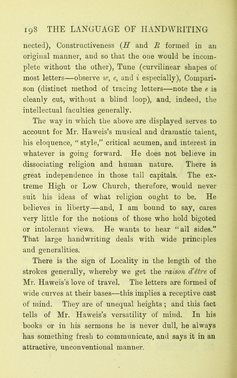 nected), Constructiveness (H and R formed in an original manner, and so that the one would be incom- plete without the other), Tune (curvilinear shapes of most letters—observe w, e, and i especially), Compari- son (distinct method of tracing letters—note the e is cleanly cut, without a blind loop), and, indeed, the intellectual faculties generally. The way in which the above are displayed serves to account for Mr. Haweis’s musical and dramatic talent, his eloquence, “ style,” critical acumen, and interest in whatever is going forward. He does not believe in dissociating religion and human nature. There is great independence in those tall capitals. The ex- treme High or Low Church, therefore, would never suit his ideas of what religion ought to be. He believes in liberty—and, I am bound to say, cares very little for the notions of those who hold bigoted or intolerant views. He wants to hear “all sides.” That large handwriting deals with wide principles and generalities. There is the sign of Locality in the length of the strokes generally, whereby we get the raison d’Stre of Mr. Haweis’s love of travel. The letters are formed of wide curves at their bases—this implies a receptive cast of mind. They are of unequal heights ; and this fact tells of Mr. Haweis’s versatility of mind. In his books or in his sermons he is never dull, he always has something fresh to communicate, and says it in an attractive, unconventional manner.