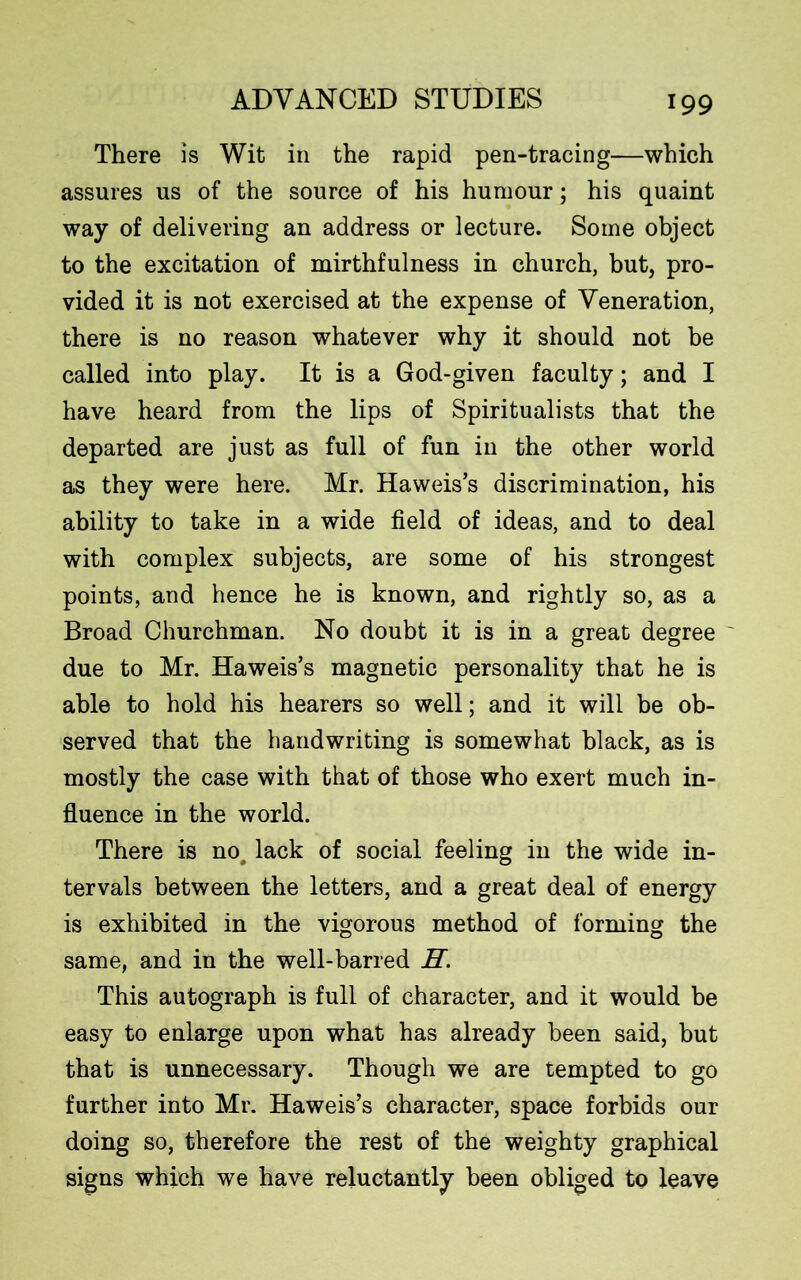 There is Wit in the rapid pen-tracing—which assures us of the source of his humour; his quaint way of delivering an address or lecture. Some object to the excitation of mirthfulness in church, but, pro- vided it is not exercised at the expense of Veneration, there is no reason whatever why it should not be called into play. It is a God-given faculty; and I have heard from the lips of Spiritualists that the departed are just as full of fun in the other world as they were here. Mr. Haweis’s discrimination, his ability to take in a wide field of ideas, and to deal with complex subjects, are some of his strongest points, and hence he is known, and rightly so, as a Broad Churchman. No doubt it is in a great degree due to Mr. Haweis’s magnetic personality that he is able to hold his hearers so well; and it will be ob- served that the handwriting is somewhat black, as is mostly the case with that of those who exert much in- fluence in the world. There is no, lack of social feeling in the wide in- tervals between the letters, and a great deal of energy is exhibited in the vigorous method of forming the same, and in the well-barred H. This autograph is full of character, and it would be easy to enlarge upon what has already been said, but that is unnecessary. Though we are tempted to go further into Mr. Haweis’s character, space forbids our doing so, therefore the rest of the weighty graphical signs which we have reluctantly been obliged to leave