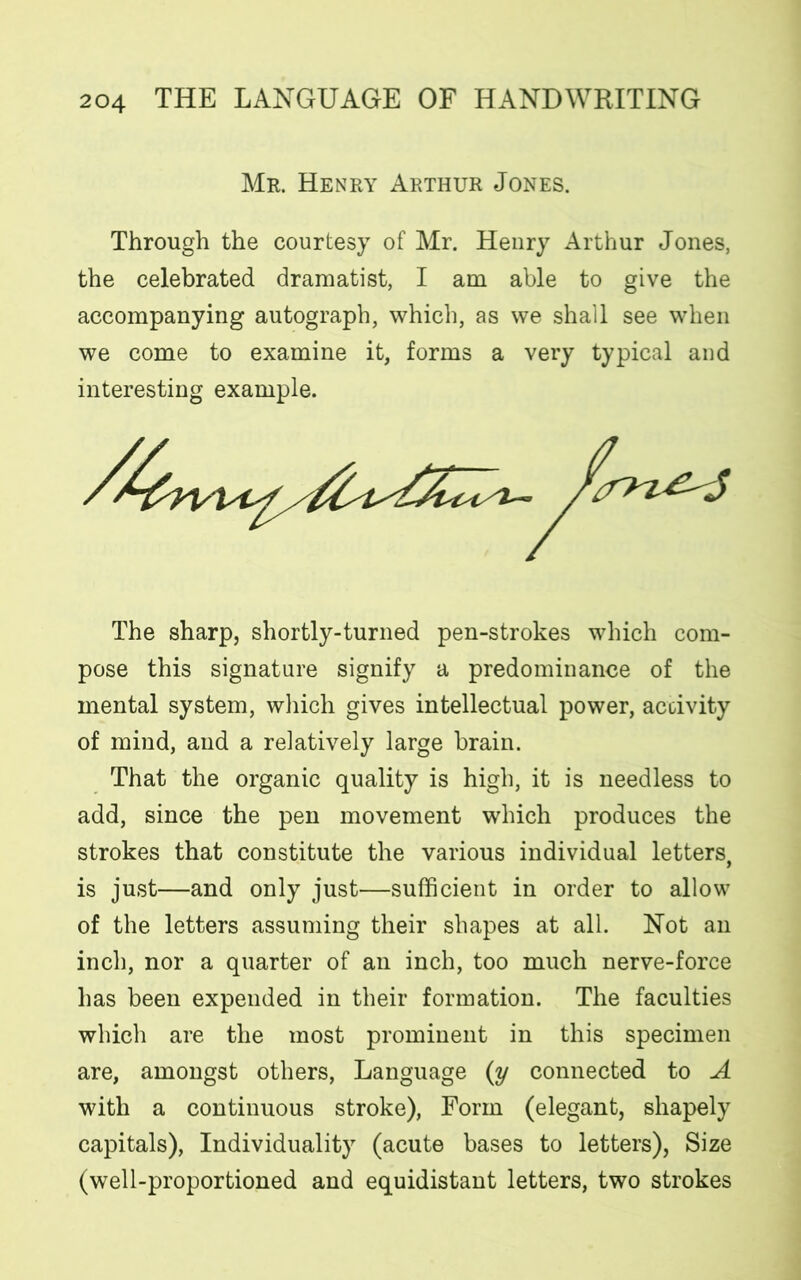 Mr. Henry Arthur Jones. Through the courtesy of Mr. Henry Arthur Jones, the celebrated dramatist, I am able to give the accompanying autograph, which, as we shall see when we come to examine it, forms a very typical and interesting example. The sharp, shortly-turned pen-strokes which com- pose this signature signify a predominance of the mental system, which gives intellectual power, activity of mind, and a relatively large brain. That the organic quality is high, it is needless to add, since the pen movement which produces the strokes that constitute the various individual letters, is just—and only just—sufficient in order to allow of the letters assuming their shapes at all. Not an inch, nor a quarter of an inch, too much nerve-force has been expended in their formation. The faculties which are the most prominent in this specimen are, amongst others, Language (y connected to A with a continuous stroke), Form (elegant, shapely capitals), Individuality (acute bases to letters), Size (well-proportioned and equidistant letters, two strokes