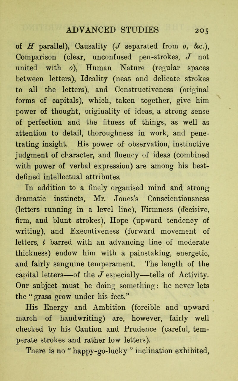 of H parallel). Causality (J separated from 0, &c.), Comparison (clear, unconfused pen-strokes, J not united with 0), Human Nature (regular spaces between letters), Ideality (neat and delicate strokes to all the letters), and Constructiveness (original forms of capitals), which, taken together, give him power of thought, originality of ideas, a strong sense of perfection and the fitness of things, as well as attention to detail, thoroughness in work, and pene- trating insight. His power of observation, instinctive judgment of character, and fluency of ideas (combined with power of verbal expression) are among his best- defined intellectual attributes. In addition to a finely organised mind and strong dramatic instincts, Mr. Jones’s Conscientiousness (letters running in a level line), Firmness (decisive, firm, and blunt strokes), Hope (upward tendency of writing), and Executiveness (forward movement of letters, t barred with an advancing line of moderate thickness) endow him with a painstaking, energetic, and fairly sanguine temperament. The length of the capital letters—of the J especially—tells of Activity. Our subject must be doing something: he never lets the “ grass grow under his feet.” His Energy and Ambition (forcible and upward march of handwriting) are, however, fairly well checked by his Caution and Prudence (careful, tem- perate strokes and rather low letters). There is no “ happy-go-lucky ” inclination exhibited,