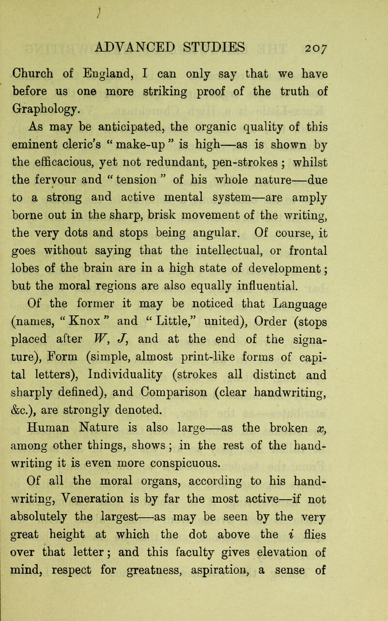 Church of England, I can only say that we have before us one more striking proof of the truth of Graphology. As may be anticipated, the organic quality of this eminent cleric's “ make-up ” is high—as is shown by the efficacious, yet not redundant, pen-strokes; whilst the fervour and “ tension ” of his whole nature—due to a strong and active mental system—are amply borne out in the sharp, brisk movement of the writing, the very dots and stops being angular. Of course, it goes without saying that the intellectual, or frontal lobes of the brain are in a high state of development; but the moral regions are also equally influential. Of the former it may be noticed that Language (names, “ Knox ” and “ Little,” united), Order (stops placed after W, J, and at the end of the signa- ture), Form (simple, almost print-like forms of capi- tal letters), Individuality (strokes all distinct and sharply defined), and Comparison (clear handwriting, &c.), are strongly denoted. Human Nature is also large—as the broken x, among other things, shows; in the rest of the hand- writing it is even more conspicuous. Of all the moral organs, according to his hand- writing, Veneration is by far the most active—if not absolutely the largest—as may be seen by the very great height at which the dot above the i flies over that letter; and this faculty gives elevation of mind, respect for greatness, aspiration, a sense of