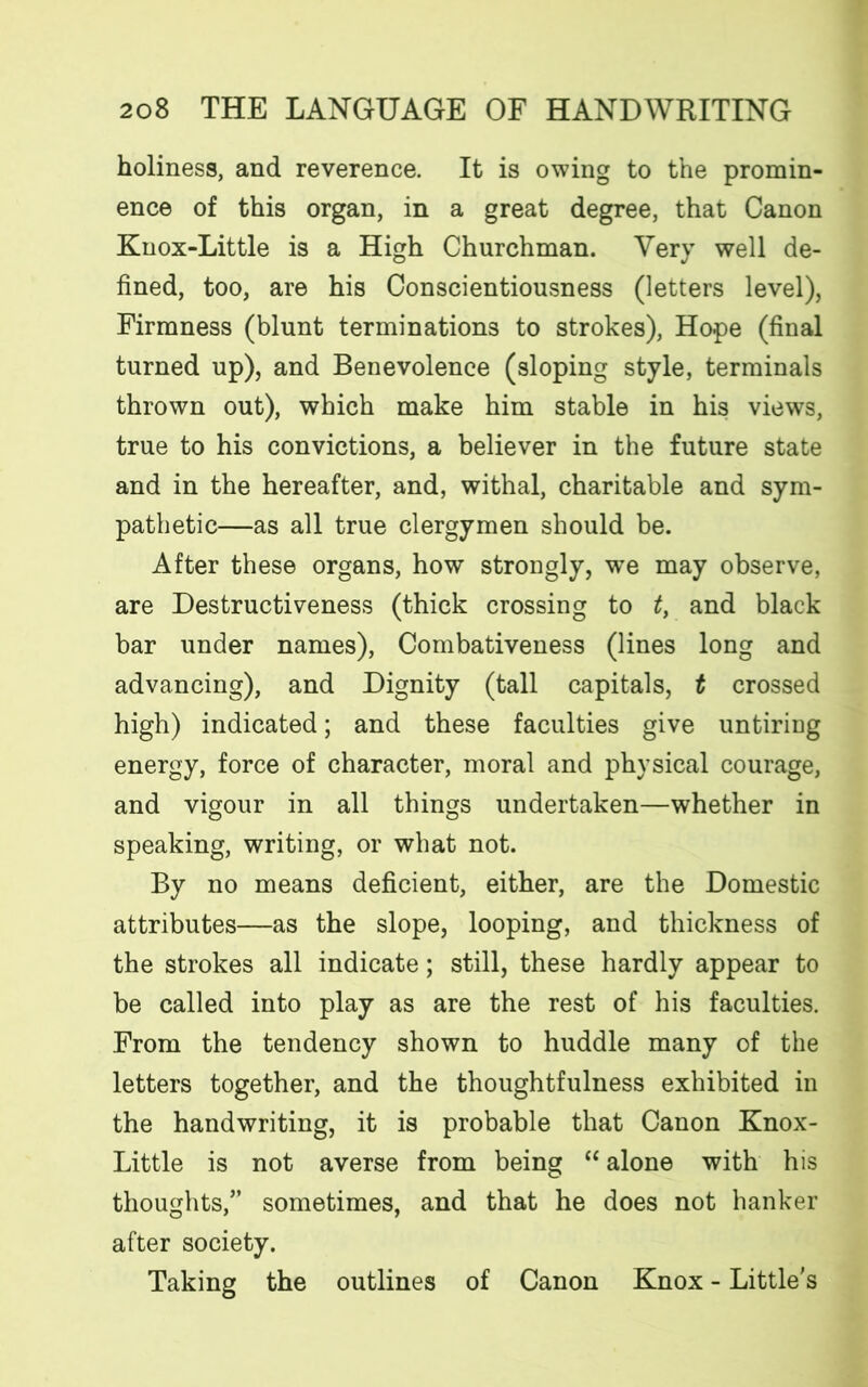 holiness, and reverence. It is owing to the promin- ence of this organ, in a great degree, that Canon Knox-Little is a High Churchman. Very well de- fined, too, are his Conscientiousness (letters level), Firmness (blunt terminations to strokes), Hope (final turned up), and Benevolence (sloping style, terminals thrown out), which make him stable in his views, true to his convictions, a believer in the future state and in the hereafter, and, withal, charitable and sym- pathetic—as all true clergymen should be. After these organs, how strongly, we may observe, are Destructiveness (thick crossing to t, and black bar under names), Combativeness (lines long and advancing), and Dignity (tall capitals, t crossed high) indicated; and these faculties give untiring energy, force of character, moral and physical courage, and vigour in all things undertaken—whether in speaking, writing, or what not. By no means deficient, either, are the Domestic attributes—as the slope, looping, and thickness of the strokes all indicate; still, these hardly appear to be called into play as are the rest of his faculties. From the tendency shown to huddle many of the letters together, and the thoughtfulness exhibited in the handwriting, it is probable that Canon Knox- Little is not averse from being “ alone with his thoughts,” sometimes, and that he does not hanker after society. Taking the outlines of Canon Knox - Little's