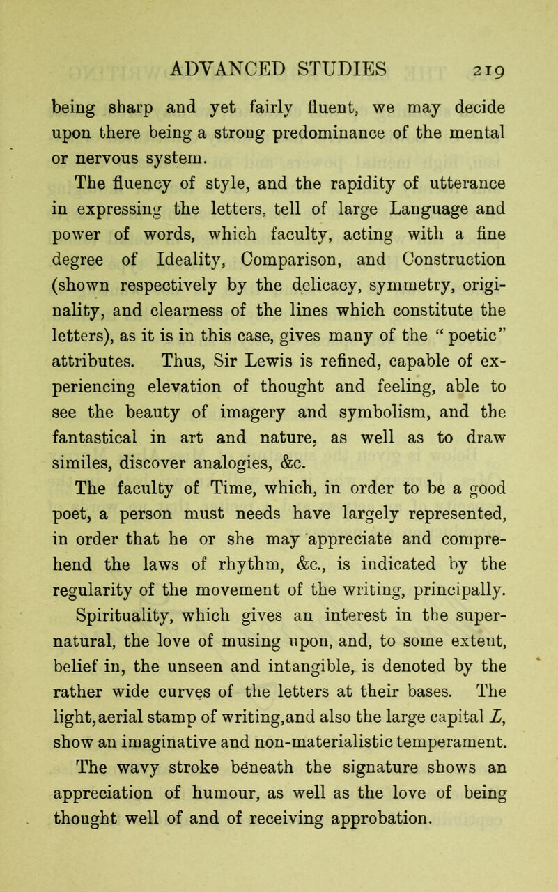 being sharp and yet fairly fluent, we may decide upon there being a strong predominance of the mental or nervous system. The fluency of style, and the rapidity of utterance in expressing the letters, tell of large Language and power of words, which faculty, acting with a fine degree of Ideality, Comparison, and Construction (shown respectively by the delicacy, symmetry, origi- nality, and clearness of the lines which constitute the letters), as it is in this case, gives many of the “ poetic” attributes. Thus, Sir Lewis is refined, capable of ex- periencing elevation of thought and feeling, able to see the beauty of imagery and symbolism, and the fantastical in art and nature, as well as to draw similes, discover analogies, &c. The faculty of Time, which, in order to be a good poet, a person must needs have largely represented, in order that he or she may appreciate and compre- hend the laws of rhythm, &c., is indicated by the regularity of the movement of the writing, principally. Spirituality, which gives an interest in the super- natural, the love of musing upon, and, to some extent, belief in, the unseen and intangible, is denoted by the rather wide curves of the letters at their bases. The light, aerial stamp of writing,and also the large capital Z, show an imaginative and non-materialistic temperament. The wavy stroke beneath the signature shows an appreciation of humour, as well as the love of being thought well of and of receiving approbation.