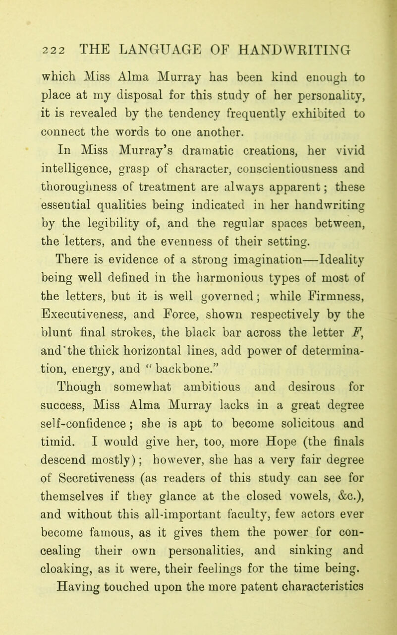which Miss Alma Murray has been kind enough to place at my disposal for this study of her personality, it is revealed by the tendency frequently exhibited to connect the words to one another. In Miss Murray’s dramatic creations, her vivid intelligence, grasp of character, conscientiousness and thoroughness of treatment are always apparent; these essential qualities being indicated in her handwriting by the legibility of, and the regular spaces between, the letters, and the evenness of their setting. There is evidence of a strong imagination—Ideality being well defined in the harmonious types of most of the letters, but it is well governed; while Firmness, Executiveness, and Force, shown respectively by the blunt final strokes, the black bar across the letter F, and‘the thick horizontal lines, add power of determina- tion, energy, and “ backbone/’ Though somewhat ambitious and desirous for success, Miss Alma Murray lacks in a great degree self-confidence; she is apt to become solicitous and timid. I would give her, too, more Hope (the finals descend mostly); however, she has a very fair degree of Secretiveness (as readers of this study can see for themselves if they glance at the closed vowels, &c.), and without this all-important faculty, few actors ever become famous, as it gives them the power for con- cealing their own personalities, and sinking and cloaking, as it were, their feelings for the time being. Having touched upon the more patent characteristics