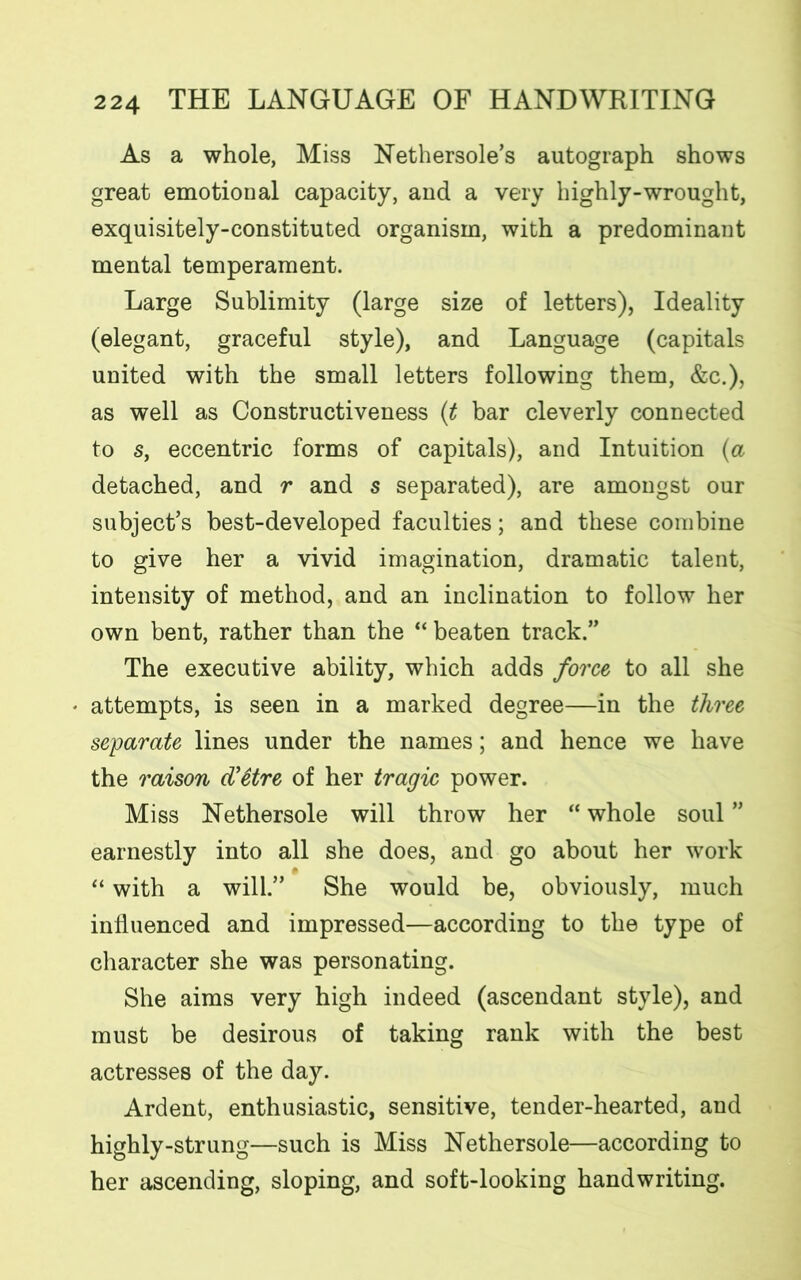 As a whole, Miss Nethersole’s autograph shows great emotional capacity, and a very highly-wrought, exquisitely-constituted organism, with a predominant mental temperament. Large Sublimity (large size of letters), Ideality (elegant, graceful style), and Language (capitals united with the small letters following them, &c.), as well as Constructiveness (t bar cleverly connected to s, eccentric forms of capitals), and Intuition (a detached, and r and s separated), are amongst our subject’s best-developed faculties; and these combine to give her a vivid imagination, dramatic talent, intensity of method, and an inclination to follow her own bent, rather than the “ beaten track.” The executive ability, which adds force to all she attempts, is seen in a marked degree—in the three separate lines under the names; and hence we have the raison dCttre of her tragic power. Miss Nethersole will throw her “ whole soul ” earnestly into all she does, and go about her work “ with a will.” She would be, obviously, much influenced and impressed—according to the type of character she was personating. She aims very high indeed (ascendant style), and must be desirous of taking rank with the best actresses of the day. Ardent, enthusiastic, sensitive, tender-hearted, and highly-strung—such is Miss Nethersole—according to her ascending, sloping, and soft-looking handwriting.