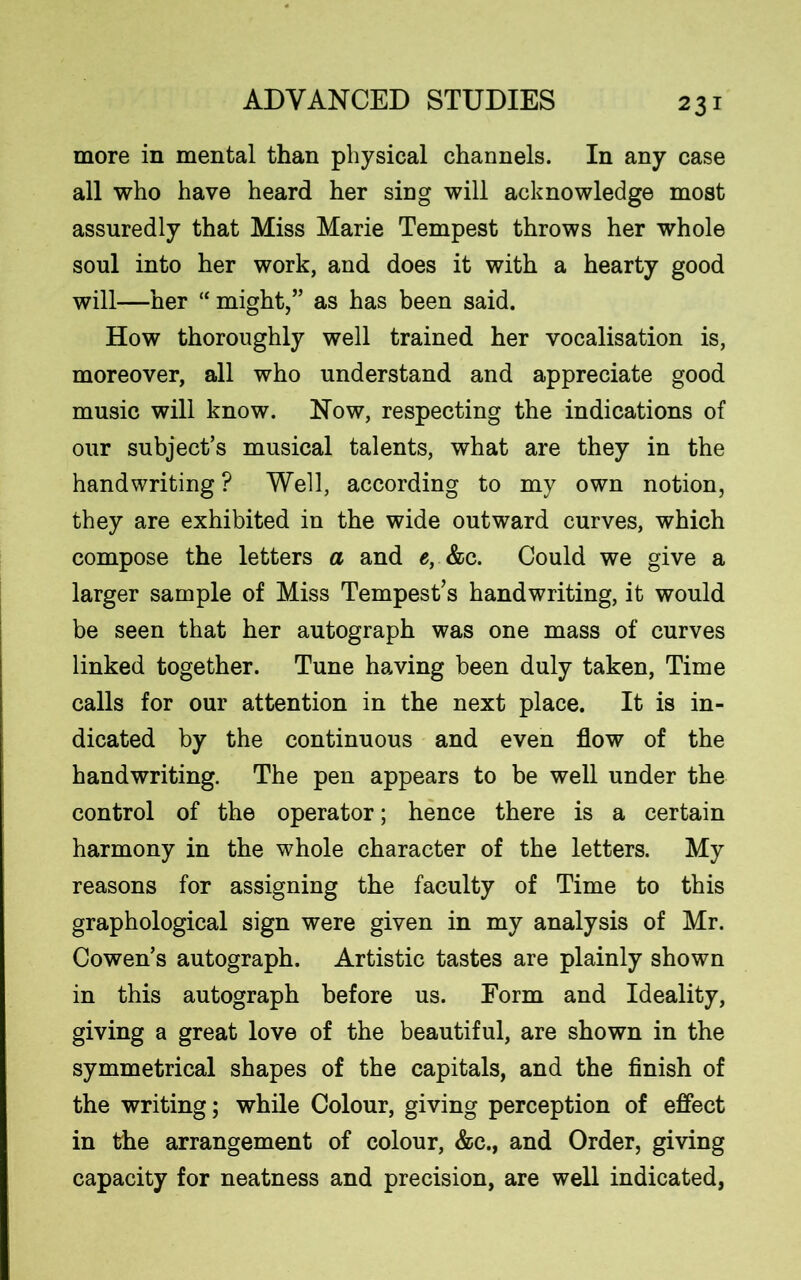 more in mental than physical channels. In any case all who have heard her sing will acknowledge most assuredly that Miss Marie Tempest throws her whole soul into her work, and does it with a hearty good will—her “ might,” as has been said. How thoroughly well trained her vocalisation is, moreover, all who understand and appreciate good music will know. Now, respecting the indications of our subject’s musical talents, what are they in the handwriting ? Well, according to my own notion, they are exhibited in the wide outward curves, which compose the letters a and e, &c. Could we give a larger sample of Miss Tempest’s handwriting, it would be seen that her autograph was one mass of curves linked together. Tune having been duly taken, Time calls for our attention in the next place. It is in- dicated by the continuous and even flow of the handwriting. The pen appears to be well under the control of the operator; hence there is a certain harmony in the whole character of the letters. My reasons for assigning the faculty of Time to this graphological sign were given in my analysis of Mr. Cowen’s autograph. Artistic tastes are plainly shown in this autograph before us. Form and Ideality, giving a great love of the beautiful, are shown in the symmetrical shapes of the capitals, and the finish of the writing; while Colour, giving perception of effect in the arrangement of colour, &c., and Order, giving capacity for neatness and precision, are well indicated,