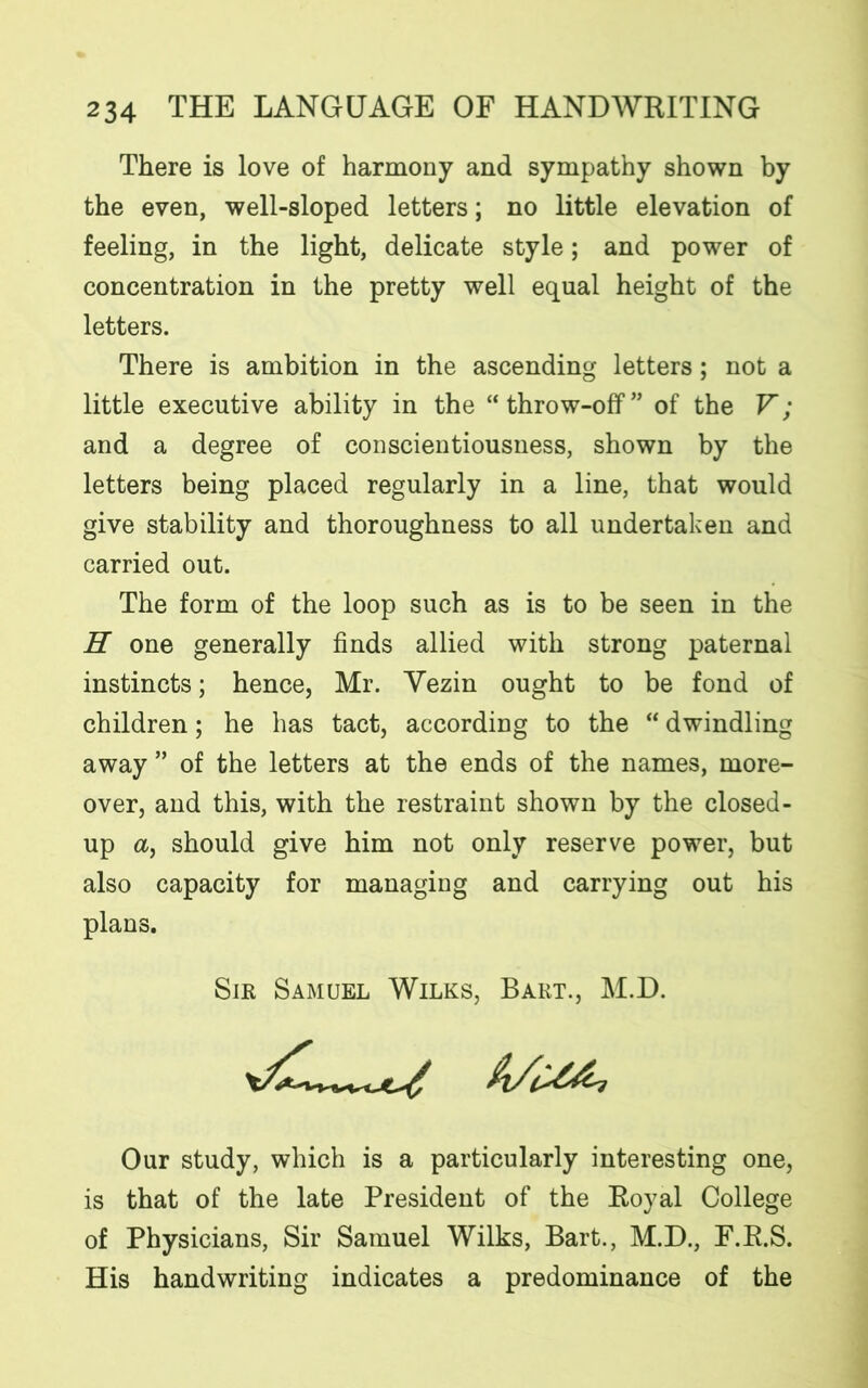There is love of harmony and sympathy shown by the even, well-sloped letters; no little elevation of feeling, in the light, delicate style; and power of concentration in the pretty well equal height of the letters. There is ambition in the ascending letters; not a little executive ability in the “throw-off” of the V; and a degree of conscientiousness, shown by the letters being placed regularly in a line, that would give stability and thoroughness to all undertaken and carried out. The form of the loop such as is to be seen in the H one generally finds allied with strong paternal instincts; hence, Mr. Vezin ought to be fond of children; he has tact, according to the “ dwindling away ” of the letters at the ends of the names, more- over, and this, with the restraint shown by the closed- up a, should give him not only reserve power, but also capacity for managing and carrying out his plans. Our study, which is a particularly interesting one, is that of the late President of the Royal College of Physicians, Sir Samuel Wilks, Bart., M.D., F.R.S. His handwriting indicates a predominance of the Sir Samuel Wilks, Bart., M.D.