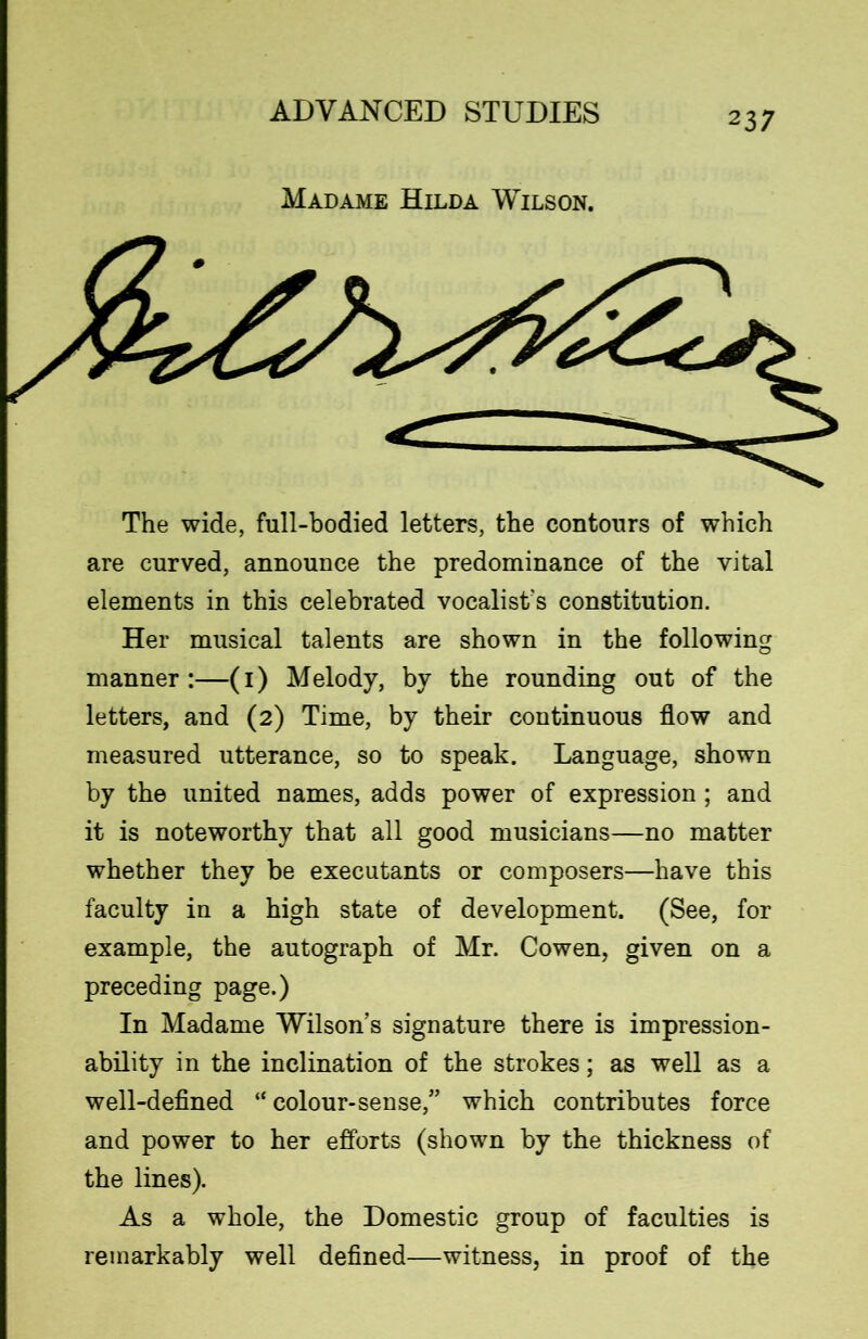 Madame Hilda Wilson. The wide, full-bodied letters, the contours of which are curved, announce the predominance of the vital elements in this celebrated vocalist's constitution. Her musical talents are shown in the following manner:—(1) Melody, by the rounding out of the letters, and (2) Time, by their continuous flow and measured utterance, so to speak. Language, shown by the united names, adds power of expression; and it is noteworthy that all good musicians—no matter whether they be executants or composers—have this faculty in a high state of development. (See, for example, the autograph of Mr. Cowen, given on a preceding page.) In Madame Wilson’s signature there is impression- ability in the inclination of the strokes; as well as a well-defined “ colour-sense,” which contributes force and power to her efforts (shown by the thickness of the lines). As a whole, the Domestic group of faculties is remarkably well defined—witness, in proof of the