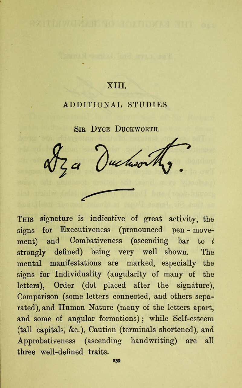 XIII. ADDITIONAL STUDIES Sir Dyce Duckworth. a This signature is indicative of great activity, the signs for Executiveness (pronounced pen - move- ment) and Combativeness (ascending bar to t strongly defined) being very well shown. The mental manifestations are marked, especially the signs for Individuality (angularity of many of the letters), Order (dot placed after the signature), Comparison (some letters connected, and others sepa- rated), and Human Nature (many of the letters apart, and some of angular formations); while Self-esteem (tall capitals, &c.), Caution (terminals shortened), and Approbativeness (ascending handwriting) are all three well-defined traits. #39