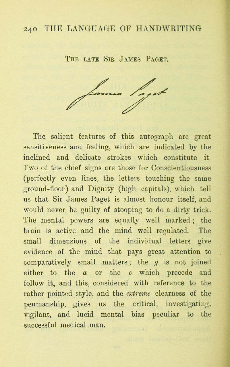 The late Sir James Paget. The salient features of this autograph are great sensitiveness and feeling, which are indicated by the inclined and delicate strokes which constitute it. Two of the chief signs are those for Conscientiousness (perfectly even lines, the letters touching the same ground-floor) and Dignity (high capitals), which tell us that Sir James Paget is almost honour itself, and would never be guilty of stooping to do a dirty trick. The mental powers are equally well marked; the brain is active and the mind well regulated. The small dimensions of the individual letters give evidence of the mind that pays great attention to comparatively small matters; the g is not joined either to the a or the e which precede and follow it, and this, considered with reference to the rather pointed style, and the extreme clearness of the penmanship, gives us the critical, investigating, vigilant, and lucid mental bias peculiar to the successful medical man.