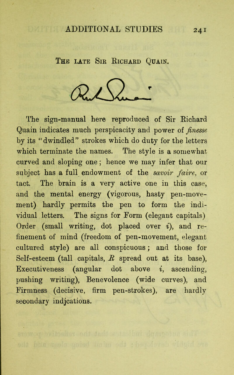 The late Sir Eichard Quain. The sign-manual here reproduced of Sir Eichard Quain indicates much perspicacity and power of finesse by its “dwindled” strokes which do duty for the letters which terminate the names. The style is a somewhat curved and sloping one; hence we may infer that our subject has a full endowment of the savoir faire, or tact. The brain is a very active one in this case, and the mental energy (vigorous, hasty pen-move- ment) hardly permits the pen to form the indi- vidual letters. The signs for Form (elegant capitals) Order (small writing, dot placed over i), and re- finement of mind (freedom of pen-movement, elegant cultured style) are all conspicuous; and those for Self-esteem (tall capitals, It spread out at its base), Executiveness (angular dot above i, ascending, pushing writing), Benevolence (wide curves), and Firmness (decisive, firm pen-strokes), are hardly secondary indjcations.