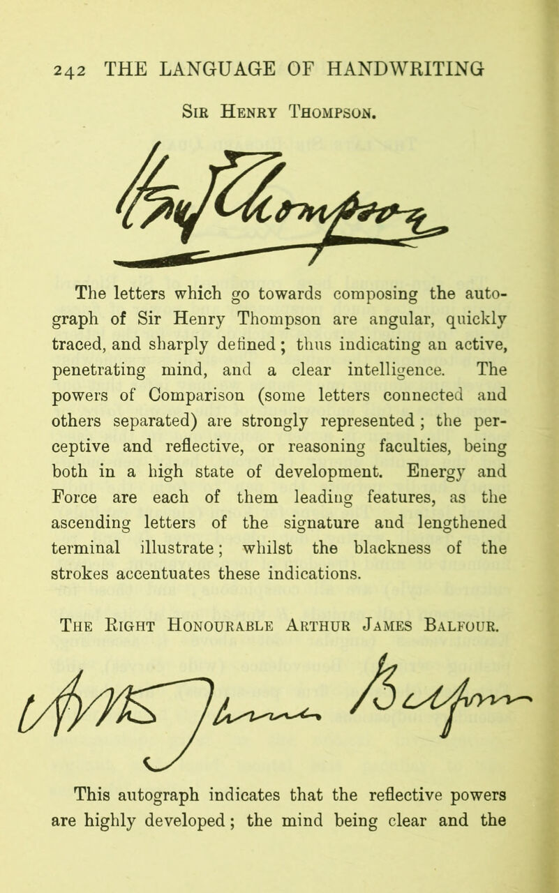 Sir Henry Thompson. The letters which go towards composing the auto- graph of Sir Henry Thompson are angular, quickly traced, and sharply defined; thus indicating an active, penetrating mind, and a clear intelligence. The powers of Comparison (some letters connected and others separated) are strongly represented ; the per- ceptive and reflective, or reasoning faculties, being both in a high state of development. Energy and Force are each of them leading features, as the ascending letters of the signature and lengthened terminal illustrate; whilst the blackness of the strokes accentuates these indications. The Right Honourable Arthur James Balfour. This autograph indicates that the reflective powers are highly developed; the mind being clear and the