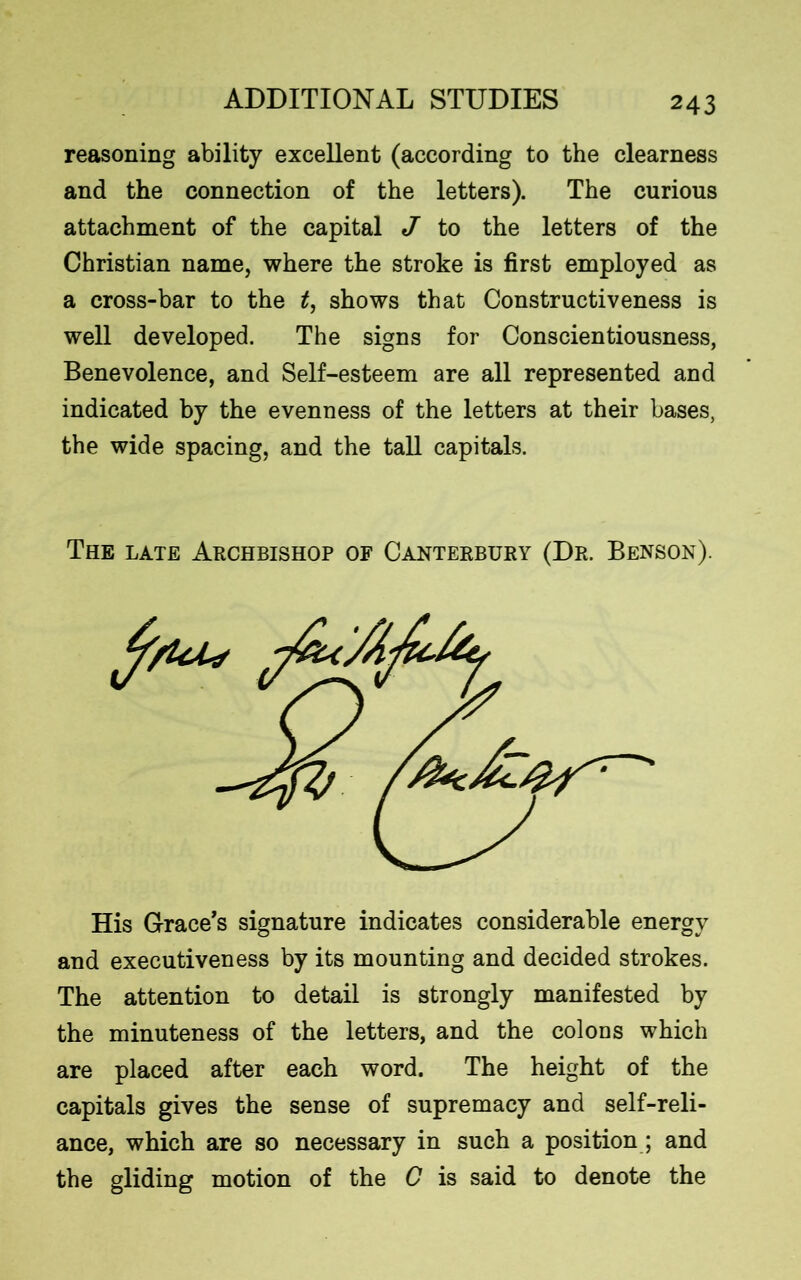 reasoning ability excellent (according to the clearness and the connection of the letters). The curious attachment of the capital J to the letters of the Christian name, where the stroke is first employed as a cross-bar to the t, shows that Constructiveness is well developed. The signs for Conscientiousness, Benevolence, and Self-esteem are all represented and indicated by the evenness of the letters at their bases, the wide spacing, and the tall capitals. The late Archbishop of Canterbury (Dr. Benson). His Grace's signature indicates considerable energy and executiveness by its mounting and decided strokes. The attention to detail is strongly manifested by the minuteness of the letters, and the colons which are placed after each word. The height of the capitals gives the sense of supremacy and self-reli- ance, which are so necessary in such a position; and the gliding motion of the G is said to denote the