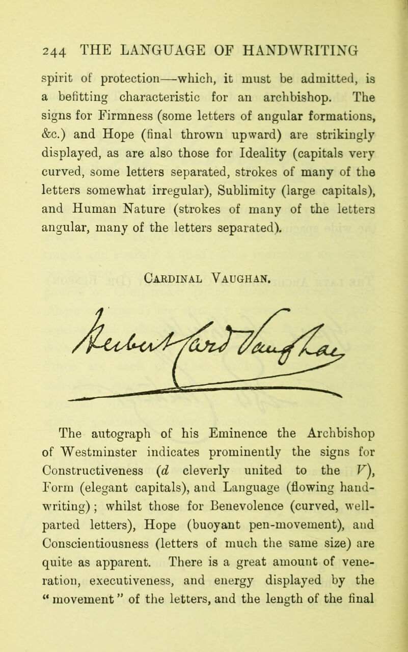 spirit of protection—which, it must be admitted, is a befitting characteristic for an archbishop. The signs for Firmness (some letters of angular formations, &c.) and Hope (final thrown upward) are strikingly displayed, as are also those for Ideality (capitals very curved, some letters separated, strokes of many of the letters somewhat irregular), Sublimity (large capitals), and Human Nature (strokes of many of the letters angular, many of the letters separated). The autograph of his Eminence the Archbishop of Westminster indicates prominently the signs for Constructiveness (d cleverly united to the F), Form (elegant capitals), and Language (flowing hand- writing) ; whilst those for Benevolence (curved, well- parted letters), Hope (buoyant pen-movement), and Conscientiousness (letters of much the same size) are quite as apparent. There is a great amount of vene- ration, executiveness, and energy displayed by the “ movement ” of the letters, and the length of the final Cardinal Vaughan.