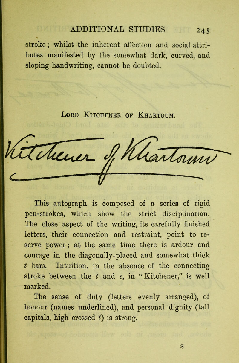 stroke; whilst the inherent affection and social attri- butes manifested by the somewhat dark, curved, and sloping handwriting, cannot be doubted. This autograph is composed of a series of rigid pen-strokes, which show the strict disciplinarian. The close aspect of the writing, its carefully finished letters, their connection and restraint, point to re- serve power; at the same time there is ardour and courage in the diagonally-placed and somewhat thick t bars. Intuition, in the absence of the connecting stroke between the t and c, in “ Kitchener,” is well marked. The sense of duty (letters evenly arranged), of honour (names underlined), and personal dignity (tall capitals, high crossed t) is strong. Lord Kitchener of Khartoum. s
