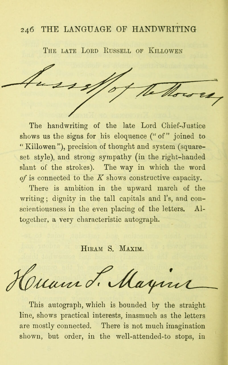 The late Lord Russell of Killowen The handwriting of the late Lord Chief-Justice shows us the signs for his eloquence (“of” joined to “ Killowen ”), precision of thought and system (square- set style), and strong sympathy (in the right-handed slant of the strokes). The way in which the word of is connected to the K shows constructive capacity. There is ambition in the upward march of the writing; dignity in the tall capitals and l’s, and con- scientiousness in the even placing of the letters. Al- together, a very characteristic autograph. Hiram S. Maxim. This autograph, which is bounded by the straight line, shows practical interests, inasmuch as the letters are mostly connected. There is not much imagination shown, but order, in the well-attended-to stops, in