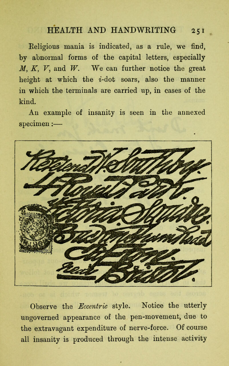 Religious mania is indicated, as a rule, we find, by abnormal forms of the capital letters, especially M, K, V, and W. We can further notice the great height at which the ^-dot soars, also the manner in which the terminals are carried up, in cases of the kind. An example of insanity is seen in the annexed specimen:— Observe the Eccentric style. Notice the utterly ungoverned appearance of the pen-movement, due to the extravagant expenditure of nerve-force. Of course all insanity is produced through the intense activity