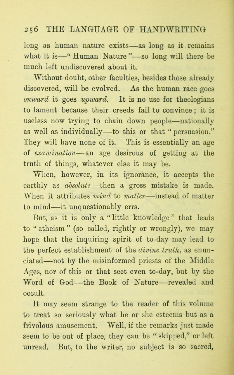 long as human nature exists—as long as it remains what it is—“ Human Nature ”—so long will there be much left undiscovered about it. Without doubt, other faculties, besides those already discovered, will be evolved. As the human race goes onward it goes upward. It is no use for theologians to lament because their creeds fail to convince; it is useless now trying to chain down people—nationally as well as individually—to this or that “ persuasion.” They will have none of it. This is essentially an age of examination—an age desirous of getting at the truth of things, whatever else it may be. When, however, in its ignorance, it accepts the earthly as absolute—then a gross mistake is made. When it attributes mind to matter—instead of matter to mind—it unquestionably errs. But, as it is only a “little knowledge” that leads to “ atheism ” (so called, rightly or wrongly), we may hope that the inquiring spirit of to-day may lead to the perfect establishment of the divine truth, as enun- ciated—not by the misinformed priests of the Middle Ages, nor of this or that sect even to-day, but by the Word of God—the Book of Nature—revealed and occult. It may seem strange to the reader of this volume to treat so seriously what he or she esteems but as a frivolous amusement. Well, if the remarks just made seem to be out of place, they can be “ skipped,” or left unread. But, to the writer, no subject is so sacred,