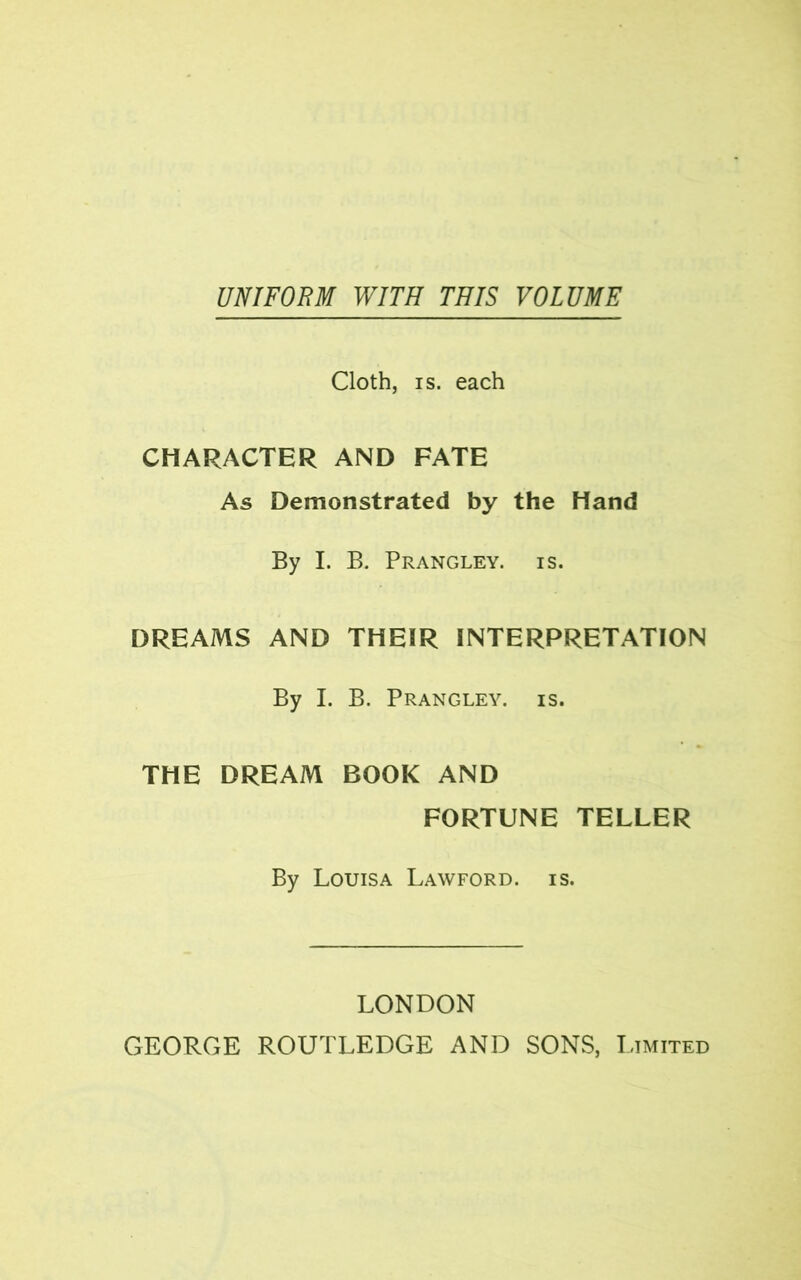 UNIFORM WITH THIS VOLUME Cloth, is. each CHARACTER AND FATE As Demonstrated by the Hand By I. B. Prangley. is. DREAMS AND THEIR INTERPRETATION By I. B. Prangley. is. THE DREAM BOOK AND FORTUNE TELLER By Louisa Lawford. is. LONDON GEORGE ROUTLEDGE AND SONS, Limited