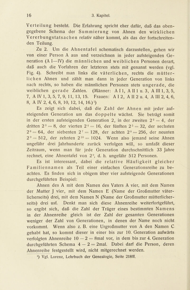 Verteilung besteht. Die Erfahrung spricht eher dafür, daß das oben- gegebene Schema der Summierung von Ahnen den wirklichen Vererbungstatsachen relativ näher kommt, als das der fortschreiten- den Teilung. Zu 2. Um die Ahnentafel schematisch darzustellen, gehen wir von einer Person A aus und verzeichnen in jeder aufsteigenden Ge- neration (A I—IV) die männlichen und weiblichen Personen derart, daß auch die Vorfahren der letzteren stets mit genannt werden (vgl. Fig. 4). Schreibt man links die väterlichen, rechts die mütter- lichen Ahnen und zählt man dann in jeder Generation von links nach rechts, so haben die männlichen Personen stets ungerade, die weiblichen gerade Zahlen. (Männer: A I 1, A II 1 u. 3, A III 1, 3, 5, 7, A IV 1, 3, 5, 7, 9, 11, 13, 15. Frauen: A I 2, A II 2 u. 4, A III 2, 4, 6, 8, A IV 2, 4, 6, 8, 10, 12, 14, 16.) 7) Es zeigt sich dabei, daß die Zahl der Ahnen mit jeder auf- steigenden Generation um das doppelte wächst. Sie beträgt somit in der ersten aufsteigenden Generation 2, in der zweiten 22 = 4, der dritten 23 = 8, der vierten 24= 16, der fünften 25 = 32, der sechsten 26 = 64, der siebenten 27 = 128, der achten 28 = 256, der neunten 29 = 512, der zehnten 210 = 1024. Wenn also jemand seine Ahnen ungefähr drei Jahrhunderte zurück verfolgen will, so umfaßt dieser Zeitraum, wenn man für jede Generation durchschnittlich 33 Jahre rechnet, eine Ahnentafel von 29, d. h. ungefähr 512 Personen. Es ist interessant, dabei die relative Häufigkeit gleicher Familiennamen als Teil einer einfachen Generationsreihe zu be- achten. Es finden sich in obigem über vier aufsteigende Generationen durchgeführten Beispiel: Ahnen des A mit dem Namen des Vaters A vier, mit dem Namen der Mutter J vier, mit dem Namen E (Name der Großmutter väter- licherseits) drei, mit dem Namen N (Name der Großmutter mütterlicher- seits) drei usf. Denkt man sich diese Ahnenreihe weiterfortgeführt, so ergibt sich, daß die Zahl der Träger eines bestimmten Namens in der Ahnenreihe gleich ist der Zahl der gesamten Generationen weniger der Zahl von Generationen, in denen der Name noch nicht vorkommt. Wenn also z. B. eine Urgroßmutter von A den Namen C gehabt hat, so kommt dieser in einer bis zur 10. Generation aufwärts verfolgten Ahnenreihe 10 — 2 = 8mal vor, in dem bis zur 4. Generation durchgeführten Schema 4 — 2 = 2mal. Dabei darf die Person, deren Ahnenreihe festgestellt wird, nicht mitgerechnet werden. 9 Vgl. Lorenz, Lehrbuch der Genealogie, Seite 218ff.