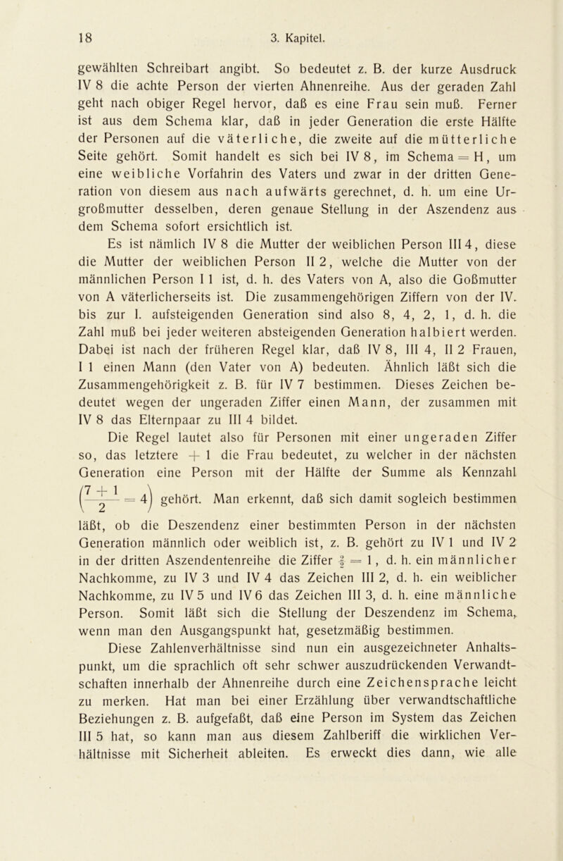 gewählten Schreibart angibt. So bedeutet z. B. der kurze Ausdruck IV 8 die achte Person der vierten Ahnenreihe. Aus der geraden Zahl geht nach obiger Regel hervor, daß es eine Frau sein muß. Ferner ist aus dem Schema klar, daß in jeder Generation die erste Hälfte der Personen auf die väterliche, die zweite auf die mütterliche Seite gehört. Somit handelt es sich bei IV 8, im Schema = H, um eine weibliche Vorfahrin des Vaters und zwar in der dritten Gene- ration von diesem aus nach aufwärts gerechnet, d. h. um eine Ur- großmutter desselben, deren genaue Stellung in der Aszendenz aus dem Schema sofort ersichtlich ist. Es ist nämlich IV 8 die Mutter der weiblichen Person III 4, diese die Mutter der weiblichen Person II 2, welche die Mutter von der männlichen Person I 1 ist, d. h. des Vaters von A, also die Goßmutter von A väterlicherseits ist. Die zusammengehörigen Ziffern von der IV. bis zur I. aufsteigenden Generation sind also 8, 4, 2, 1, d. h. die Zahl muß bei jeder weiteren absteigenden Generation halbiert werden. Dabei ist nach der früheren Regel klar, daß IV 8, III 4, II 2 Frauen, I 1 einen Mann (den Vater von A) bedeuten. Ähnlich läßt sich die Zusammengehörigkeit z. B. für IV 7 bestimmen. Dieses Zeichen be- deutet wegen der ungeraden Ziffer einen Mann, der zusammen mit IV 8 das Elternpaar zu III 4 bildet. Die Regel lautet also für Personen mit einer ungeraden Ziffer so, das letztere + 1 die Frau bedeutet, zu welcher in der nächsten Generation eine Person mit der Hälfte der Summe als Kennzahl läßt, ob die Deszendenz einer bestimmten Person in der nächsten Generation männlich oder weiblich ist, z. B. gehört zu IV 1 und IV 2 in der dritten Aszendentenreihe die Ziffer | = 1, d. h. ein männlicher Nachkomme, zu IV 3 und IV 4 das Zeichen III 2, d. h. ein weiblicher Nachkomme, zu IV 5 und IV 6 das Zeichen III 3, d. h. eine männliche Person. Somit läßt sich die Stellung der Deszendenz im Schema, wenn man den Ausgangspunkt hat, gesetzmäßig bestimmen. Diese Zahlenverhältnisse sind nun ein ausgezeichneter Anhalts- punkt, um die sprachlich oft sehr schwer auszudrückenden Verwandt- schaften innerhalb der Ahnenreihe durch eine Zeichensprache leicht zu merken. Hat man bei einer Erzählung über verwandtschaftliche Beziehungen z. B. aufgefaßt, daß eine Person im System das Zeichen III 5 hat, so kann man aus diesem Zahlberiff die wirklichen Ver- hältnisse mit Sicherheit ableiten. Es erweckt dies dann, wie alle Man erkennt, daß sich damit sogleich bestimmen