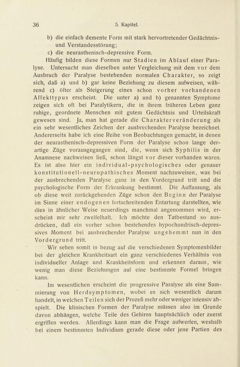 b) die einfach demente Form mit stark hervortretender Gedächtnis- und Verstandesstörung; c) die neurasthenisch-depressive Form. Häufig bilden diese Formen nur Stadien im Ablauf einer Para- lyse. Untersucht man dieselben unter Vergleichung mit dem vor dem Ausbruch der Paralyse bestehenden normalen Charakter, so zeigt sich, daß a) und b) gar keine Beziehung zu diesem aufweisen, wäh- rend c) öfter als Steigerung eines schon vorher vorhandenen Affekttypus erscheint. Die unter a) und b) genannten Symptome zeigen sich oft bei Paralytikern, die in ihrem früheren Leben ganz ruhige, geordnete Menschen mit gutem Gedächtnis und Urteilskraft gewesen sind. Ja, man hat gerade die Charakter Veränderung als ein sehr wesentliches Zeichen der ausbrechenden Paralyse bezeichnet. Andererseits habe ich eine Reihe von Beobachtungen gemacht, in denen der neurasthenisch-depressiven Form der Paralyse schon lange der- artige Züge vorausgegangen sind, die, wenn sich Syphilis in der Anamnese nachweisen ließ, schon längst vor dieser vorhanden waren. Es ist also hier ein individual-psychologisches oder genauer konstitutionell-neuropathisches Moment nachzuweisen, was bei der ausbrechenden Paralyse ganz in den Vordergrund tritt und die psychologische Form der Erkrankung bestimmt. Die Auffassung, als ob diese weit zurückgehenden Züge schon den Beginn der Paralyse im Sinne einer endogenen fortschreitenden Entartung darstellten, wie dies in ähnlicher Weise neuerdings manchmal angenommen wird, er- scheint mir sehr zweifelhaft. Ich möchte den Tatbestand so aus- drücken, daß ein vorher schon bestehendes hypochondrisch-depres- sives Moment bei ausbrechender Paralyse ungehemmt nun in den Vordergrund tritt. Wir sehen somit in bezug auf die verschiedenen Symptomenbilder bei der gleichen Krankheitsart ein ganz verschiedenes Verhältnis von individueller Anlage und Krankheitsform und erkennen daraus, wie wenig man diese Beziehungen auf eine bestimmte Formel bringen kann. Im wesentlichen erscheint die progressive Paralyse als eine Sum- mierung von Herdsymptomen, wobei es sich wesentlich darum handelt, in welchen Teilen sich der Prozeß mehr oderweniger intensiv ab- spielt. Die klinischen Formen der Paralyse müssen also im Grunde davon abhängen, welche Teile des Gehirns hauptsächlich oder zuerst ergriffen werden. Allerdings kann man die Frage aufwerfen, weshalb bei einem bestimmten Individium gerade diese oder jene Partien des