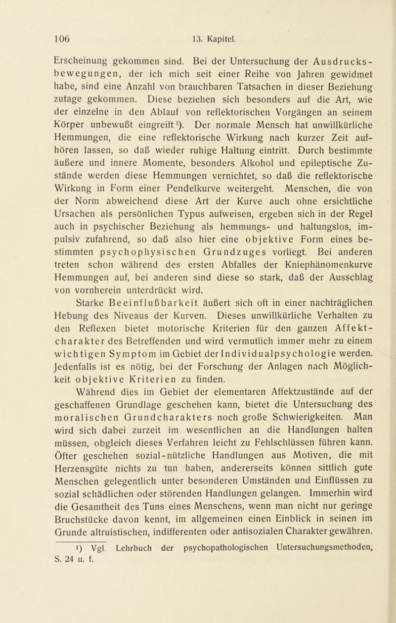 Erscheinung gekommen sind. Bei der Untersuchung der Ausdrucks- bewegungen, der ich mich seit einer Reihe von Jahren gewidmet habe, sind eine Anzahl von brauchbaren Tatsachen in dieser Beziehung zutage gekommen. Diese beziehen sich besonders auf die Art, wie der einzelne in den Ablauf von reflektorischen Vorgängen an seinem Körper unbewußt eingreift1). Der normale Mensch hat unwillkürliche Hemmungen, die eine reflektorische Wirkung nach kurzer Zeit auf- hören lassen, so daß wieder ruhige Haltung eintritt. Durch bestimmte äußere und innere Momente, besonders Alkohol und epileptische Zu- stände werden diese Hemmungen vernichtet, so daß die reflektorische Wirkung in Form einer Pendelkurve weitergeht. Menschen, die von der Norm abweichend diese Art der Kurve auch ohne ersichtliche Ursachen als persönlichen Typus aufweisen, ergeben sich in der Regel auch in psychischer Beziehung als hemmungs- und haltungslos, im- pulsiv zufahrend, so daß also hier eine objektive Form eines be- stimmten psychophysischen Grundzuges vorliegt. Bei anderen treten schon während des ersten Abfalles der Kniephänomenkurve Hemmungen auf, bei anderen sind diese so stark, daß der Ausschlag von vornherein unterdrückt wird. Starke Beeinflußbarkeit äußert sich oft in einer nachträglichen Hebung des Niveaus der Kurven. Dieses unwillkürliche Verhalten zu den Reflexen bietet motorische Kriterien für den ganzen Affekt- charakter des Betreffenden und wird vermutlich immer mehr zu einem wichtigen Symptom im Gebiet der Individualpsychologie werden. Jedenfalls ist es nötig, bei der Forschung der Anlagen nach Möglich- keit objektive Kriterien zu finden. Während dies im Gebiet der elementaren Affektzustände auf der geschaffenen Grundlage geschehen kann, bietet die Untersuchung des moralischen Grundcharakters noch große Schwierigkeiten. Man wird sich dabei zurzeit im wesentlichen an die Handlungen halten müssen, obgleich dieses Verfahren leicht zu Fehlschlüssen führen kann. Öfter geschehen sozial-nützliche Handlungen aus Motiven, die mit Herzensgüte nichts zu tun haben, andererseits können sittlich gute Menschen gelegentlich unter besonderen Umständen und Einflüssen zu sozial schädlichen oder störenden Handlungen gelangen. Immerhin wird die Gesamtheit des Tuns eines Menschens, wenn man nicht nur geringe Bruchstücke davon kennt, im allgemeinen einen Einblick in seinen im Grunde altruistischen, indifferenten oder antisozialen Charakter gewähren. i) Vgl. Lehrbuch der psychopathologischen Untersuchungsmethoden, S. 24 u. f.