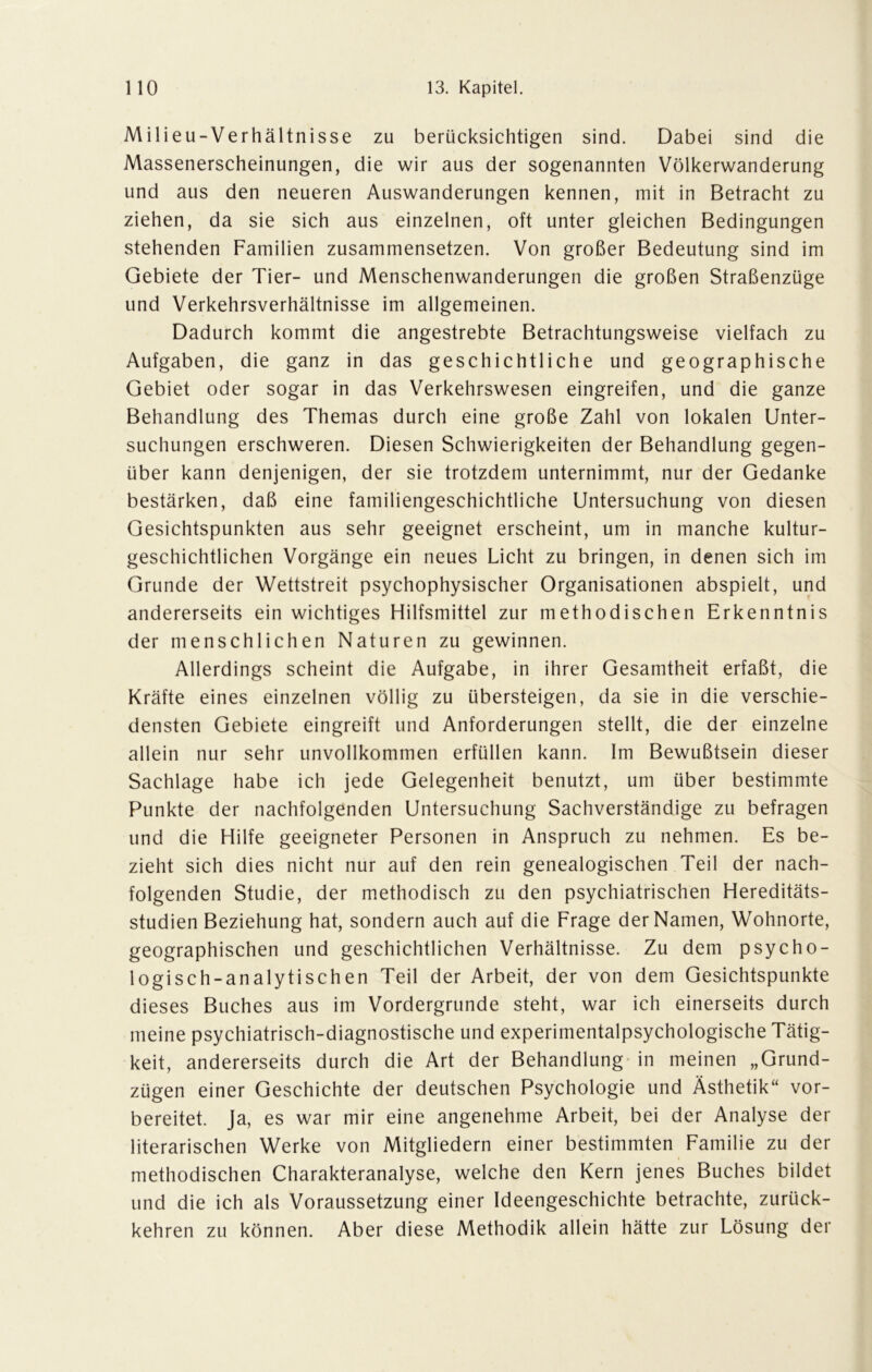 Milieu-Verhältnisse zu berücksichtigen sind. Dabei sind die Massenerscheinungen, die wir aus der sogenannten Völkerwanderung und aus den neueren Auswanderungen kennen, mit in Betracht zu ziehen, da sie sich aus einzelnen, oft unter gleichen Bedingungen stehenden Familien zusammensetzen. Von großer Bedeutung sind im Gebiete der Tier- und Menschenwanderungen die großen Straßenzüge und Verkehrsverhältnisse im allgemeinen. Dadurch kommt die angestrebte Betrachtungsweise vielfach zu Aufgaben, die ganz in das geschichtliche und geographische Gebiet oder sogar in das Verkehrswesen eingreifen, und die ganze Behandlung des Themas durch eine große Zahl von lokalen Unter- suchungen erschweren. Diesen Schwierigkeiten der Behandlung gegen- über kann denjenigen, der sie trotzdem unternimmt, nur der Gedanke bestärken, daß eine familiengeschichtliche Untersuchung von diesen Gesichtspunkten aus sehr geeignet erscheint, um in manche kultur- geschichtlichen Vorgänge ein neues Licht zu bringen, in denen sich im Grunde der Wettstreit psychophysischer Organisationen abspielt, und andererseits ein wichtiges Hilfsmittel zur methodischen Erkenntnis der menschlichen Naturen zu gewinnen. Allerdings scheint die Aufgabe, in ihrer Gesamtheit erfaßt, die Kräfte eines einzelnen völlig zu übersteigen, da sie in die verschie- densten Gebiete eingreift und Anforderungen stellt, die der einzelne allein nur sehr unvollkommen erfüllen kann. Im Bewußtsein dieser Sachlage habe ich jede Gelegenheit benutzt, um über bestimmte Punkte der nachfolgenden Untersuchung Sachverständige zu befragen und die Hilfe geeigneter Personen in Anspruch zu nehmen. Es be- zieht sich dies nicht nur auf den rein genealogischen Teil der nach- folgenden Studie, der methodisch zu den psychiatrischen Hereditäts- studien Beziehung hat, sondern auch auf die Frage der Namen, Wohnorte, geographischen und geschichtlichen Verhältnisse. Zu dem psycho- logisch-analytischen Teil der Arbeit, der von dem Gesichtspunkte dieses Buches aus im Vordergründe steht, war ich einerseits durch meine psychiatrisch-diagnostische und experimentalpsychologische Tätig- keit, andererseits durch die Art der Behandlung in meinen „Grund- zügen einer Geschichte der deutschen Psychologie und Ästhetik“ vor- bereitet. Ja, es war mir eine angenehme Arbeit, bei der Analyse der literarischen Werke von Mitgliedern einer bestimmten Familie zu der methodischen Charakteranalyse, welche den Kern jenes Buches bildet und die ich als Voraussetzung einer Ideengeschichte betrachte, zurück- kehren zu können. Aber diese Methodik allein hätte zur Lösung der