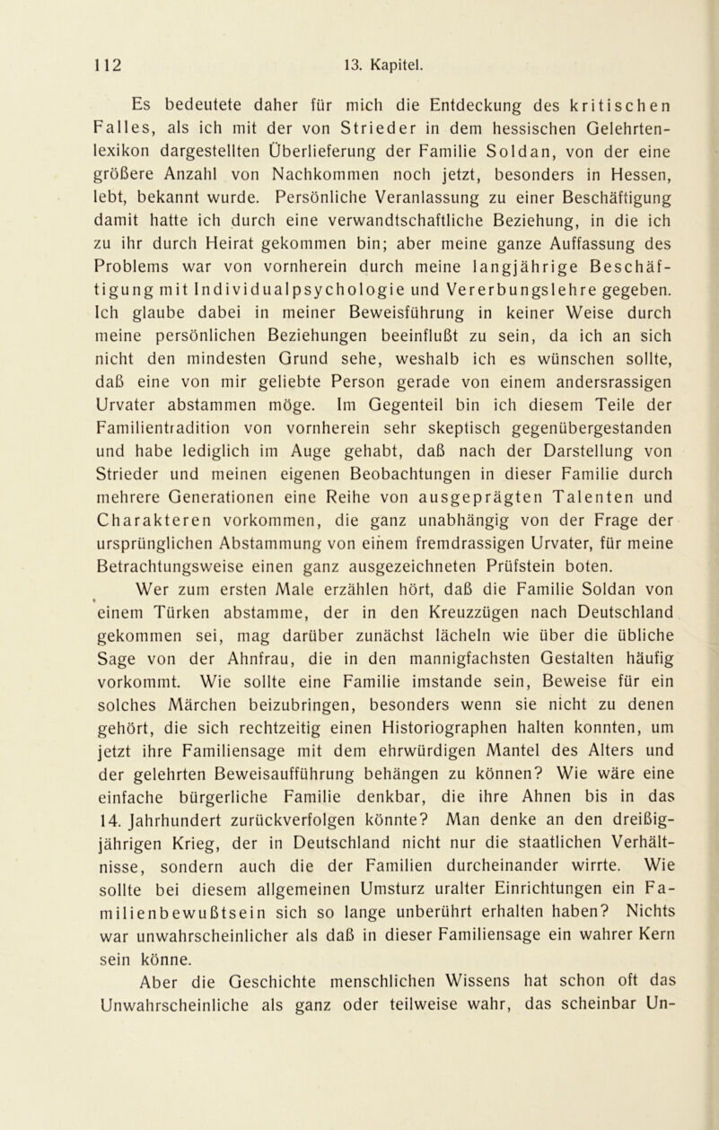 Es bedeutete daher für mich die Entdeckung des kritischen Falles, als ich mit der von Strieder in dem hessischen Gelehrten- lexikon dargestellten Überlieferung der Familie Soldan, von der eine größere Anzahl von Nachkommen noch jetzt, besonders in Hessen, lebt, bekannt wurde. Persönliche Veranlassung zu einer Beschäftigung damit hatte ich durch eine verwandtschaftliche Beziehung, in die ich zu ihr durch Heirat gekommen bin; aber meine ganze Auffassung des Problems war von vornherein durch meine langjährige Beschäf- tigung mit Individualpsychologie und Vererbungslehre gegeben. Ich glaube dabei in meiner Beweisführung in keiner Weise durch meine persönlichen Beziehungen beeinflußt zu sein, da ich an sich nicht den mindesten Grund sehe, weshalb ich es wünschen sollte, daß eine von mir geliebte Person gerade von einem andersrassigen Urvater abstammen möge. Im Gegenteil bin ich diesem Teile der Familientradition von vornherein sehr skeptisch gegenübergestanden und habe lediglich im Auge gehabt, daß nach der Darstellung von Strieder und meinen eigenen Beobachtungen in dieser Familie durch mehrere Generationen eine Reihe von ausgeprägten Talenten und Charakteren Vorkommen, die ganz unabhängig von der Frage der ursprünglichen Abstammung von einem fremdrassigen Urvater, für meine Betrachtungsweise einen ganz ausgezeichneten Prüfstein boten. Wer zum ersten Male erzählen hört, daß die Familie Soldan von • einem Türken abstamme, der in den Kreuzzügen nach Deutschland gekommen sei, mag darüber zunächst lächeln wie über die übliche Sage von der Ahnfrau, die in den mannigfachsten Gestalten häufig vorkommt. Wie sollte eine Familie imstande sein, Beweise für ein solches Märchen beizubringen, besonders wenn sie nicht zu denen gehört, die sich rechtzeitig einen Historiographen halten konnten, um jetzt ihre Familiensage mit dem ehrwürdigen Mantel des Alters und der gelehrten Beweisaufführung behängen zu können? Wie wäre eine einfache bürgerliche Familie denkbar, die ihre Ahnen bis in das 14. Jahrhundert zurückverfolgen könnte? Man denke an den dreißig- jährigen Krieg, der in Deutschland nicht nur die staatlichen Verhält- nisse, sondern auch die der Familien durcheinander wirrte. Wie sollte bei diesem allgemeinen Umsturz uralter Einrichtungen ein Fa- milienbewußtsein sich so lange unberührt erhalten haben? Nichts war unwahrscheinlicher als daß in dieser Familiensage ein wahrer Kern sein könne. Aber die Geschichte menschlichen Wissens hat schon oft das Unwahrscheinliche als ganz oder teilweise wahr, das scheinbar Un-