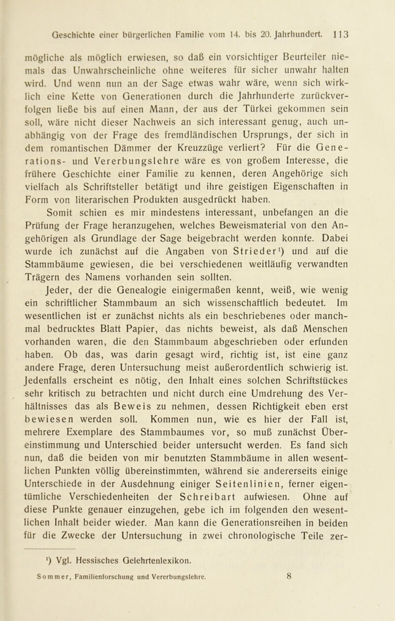 mögliche als möglich erwiesen, so daß ein vorsichtiger Beurteiler nie- mals das Unwahrscheinliche ohne weiteres für sicher unwahr halten wird. Und wenn nun an der Sage etwas wahr wäre, wenn sich wirk- lich eine Kette von Generationen durch die Jahrhunderte zurückver- folgen ließe bis auf einen Mann, der aus der Türkei gekommen sein soll, wäre nicht dieser Nachweis an sich interessant genug, auch un- abhängig von der Frage des fremdländischen Ursprungs, der sich in dem romantischen Dämmer der Kreuzzüge verliert? Für die Gene- rations- und Vererbungslehre wäre es von großem Interesse, die frühere Geschichte einer Familie zu kennen, deren Angehörige sich vielfach als Schriftsteller betätigt und ihre geistigen Eigenschaften in Form von literarischen Produkten ausgedrückt haben. Somit schien es mir mindestens interessant, unbefangen an die Prüfung der Frage heranzugehen, welches Beweismaterial von den An- gehörigen als Grundlage der Sage beigebracht werden konnte. Dabei wurde ich zunächst auf die Angaben von Strieder1) und auf die Stammbäume gewiesen, die bei verschiedenen weitläufig verwandten Trägern des Namens vorhanden sein sollten. Jeder, der die Genealogie einigermaßen kennt, weiß, wie wenig ein schriftlicher Stammbaum an sich wissenschaftlich bedeutet. Im * wesentlichen ist er zunächst nichts als ein beschriebenes oder manch- mal bedrucktes Blatt Papier, das nichts beweist, als daß Menschen vorhanden waren, die den Stammbaum abgeschrieben oder erfunden haben. Ob das, was darin gesagt wird, richtig ist, ist eine ganz andere Frage, deren Untersuchung meist außerordentlich schwierig ist. Jedenfalls erscheint es nötig, den Inhalt eines solchen Schriftstückes sehr kritisch zu betrachten und nicht durch eine Umdrehung des Ver- hältnisses das als Beweis zu nehmen, dessen Richtigkeit eben erst bewiesen werden soll. Kommen nun, wie es hier der Fall ist, mehrere Exemplare des Stammbaumes vor, so muß zunächst Über- einstimmung und Unterschied beider untersucht werden. Es fand sich nun, daß die beiden von mir benutzten Stammbäume in allen wesent- lichen Punkten völlig übereinstimmten, während sie andererseits einige Unterschiede in der Ausdehnung einiger Seitenlinien, ferner eigen- tümliche Verschiedenheiten der Schreibart aufwiesen. Ohne auf diese Punkte genauer einzugehen, gebe ich im folgenden den wesent- lichen Inhalt beider wieder. Man kann die Generationsreihen in beiden für die Zwecke der Untersuchung in zwei chronologische Teile zer- *) Vgl. Hessisches Gelehrtenlexikon. Sommer, Familienforschung und Vererbungslehre. 8