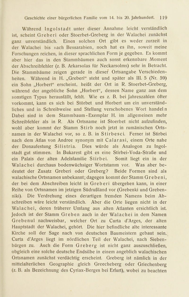 Während Ingolstadt unter dieser Annahme leicht verständlich ist, scheint Greberi oder Stoerbet-Greberg in der Walachei zunächst ganz unverständlich. Einen solchen Ort gibt es weder zurzeit in der Walachei bis nach Bessarabien, noch hat es ihn, soweit meine Forschungen reichen, in dieser sprachlichen Form je gegeben. Es kommt aber hier das in den Stammbäumen auch sonst erkennbare Moment der Abschreibfehler (z. B. Arkarsolas für Neckarsolms) sehr in Betracht. Die Stammbäume zeigen gerade in dieser Ortsangabe Verschieden- heiten. Während in H. „Greberi“ steht und später als III. 5 (Nr. 59) ein Sohn „Horbert“ erscheint, heißt der Ort in R. Stoerbet-Greberg, während der angebliche Sohn „Horbert“, dessen Name ganz aus dem sonstigen Typus herausfällt, fehlt. Wie es z. B. bei Jahreszahlen öfter vorkommt, kann es sich bei Störbet und Horbert um ein unverständ- liches und in Schreibweise und Stellung verschobenes Wort handel n Dabei sind in dem Stammbaum-Exemplar H. im allgemeinen mehr Schreibfehler als in R. Als Ortsname ist Stoerbet nicht aufzufinden, wohl aber kommt der Stamm Stirb noch jetzt in rumänischen Orts- namen in der Walachei vor, so z. B. in Stirbesci. Ferner ist Stirbei nach dem Atlas von Andree synonym mit Calarasi, einem Orte nahe der Donaufestung Silistria. Dies würde als Analogon zu Ingol- stadt gut stimmen. In Bukarest gibt es eine Stirbei-Voda-Straße und ein Palais der alten Adelsfamilie Stirbei. Somit liegt ein in der Walachei durchaus bodenwüchsiger Wortstamm vor. Was aber be- deutet der Zusatz Greberi oder Greberg? Beide Formen sind als walachische Ortsnamen unbekannt; dagegen kommt der Stamm Grebeni, der bei dem Abschreiben leicht in Greberi übergehen kann, in einer Reihe von Ortsnamen im jetzigen Südrußland vor (Grebenki und Greben- niki). Die Verdrehung eines derartigen fremden Namens beim Ab- schreiben wäre leicht verständlich. Aber die Orte liegen nicht in der Walachei, deren früherer Umfang aus alten Atlanten ersichtlich ist. Jedoch ist der Stamm Greben auch in der Walachei in dem Namen Grebenul nachweisbar, welcher Ort zu Curta d’Arges, der alten Hauptstadt der Walachei, gehört. Die hier befindliche alte interessante Kirche soll der Sage nach von deutschen Baumeistern gebaut sein. Curta d’Arges liegt im nördlichen Teil der Walachei, nach Sieben- bürgen zu. Auch die Form Greberg ist nicht ganz auszuschließen, obgleich eine solche deutsche Endsilbe in einem angeblich walachischen Ortsnamen zunächst verdächtig erscheint. Greberg ist nämlich in der mittelalterlichen Geographie gleich Greecheberg oder Griechenberg (z. B. als Bezeichnung des Cyriax-Berges bei Erfurt), wobei zu beachten