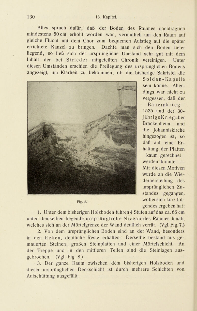 Alles sprach dafür, daß der Boden des Raumes nachträglich mindestens 50cm erhöht worden war, vermutlich um den Raum auf gleiche Flucht mit dem Chor zum bequemen Aufstieg auf die später errichtete Kanzel zu bringen. Dachte man sich den Boden tiefer liegend, so ließ sich der ursprüngliche Umstand sehr gut mit dem Inhalt der bei Strieder mitgeteilten Chronik vereinigen. Unter diesen Umständen erschien die Freilegung des ursprünglichen Bodens angezeigt, um Klarheit zu bekommen, ob die bisherige Sakristei die So 1 dan- Ka pelle sein könne. Aller- dings war nicht zu vergessen, daß der Bauernkri eg 1525 und der 30- jährigeKriegüber Brackenheim und die Johanniskirche hingezogen ist, so daß auf eine Er- haltung der Platten kaum gerechnet werden konnte. — Mit diesen Motiven wurde an die Wie- derherstellung des ursprünglichen Zu- standes gegangen, wobei sich kurz fol- gendes ergeben hat: 1. Unter dem bisherigen Holzboden führen 4 Stufen auf das ca. 65 cm unter demselben liegende ursprüngliche Niveau des Raumes hinab, welches sich an der Mörtelgrenze der Wand deutlich verrät. (Vgl. Fig. 7.) 2. Von dem ursprünglichen Boden sind an der Wand, besonders in den Ecken, deutliche Reste erhalten. Derselbe bestand aus ge- mauerten Steinen, großen Steinplatten und einer Mörtelschicht. An der Treppe und in den mittleren Teilen sind die Steinlagen aus- gebrochen. (Vgl. Fig. 8.) 3. Der ganze Raum zwischen dem bisherigen Holzboden und dieser ursprünglichen Deckschicht ist durch mehrere Schichten von Aufschüttung ausgefüllt. Fig. 8.