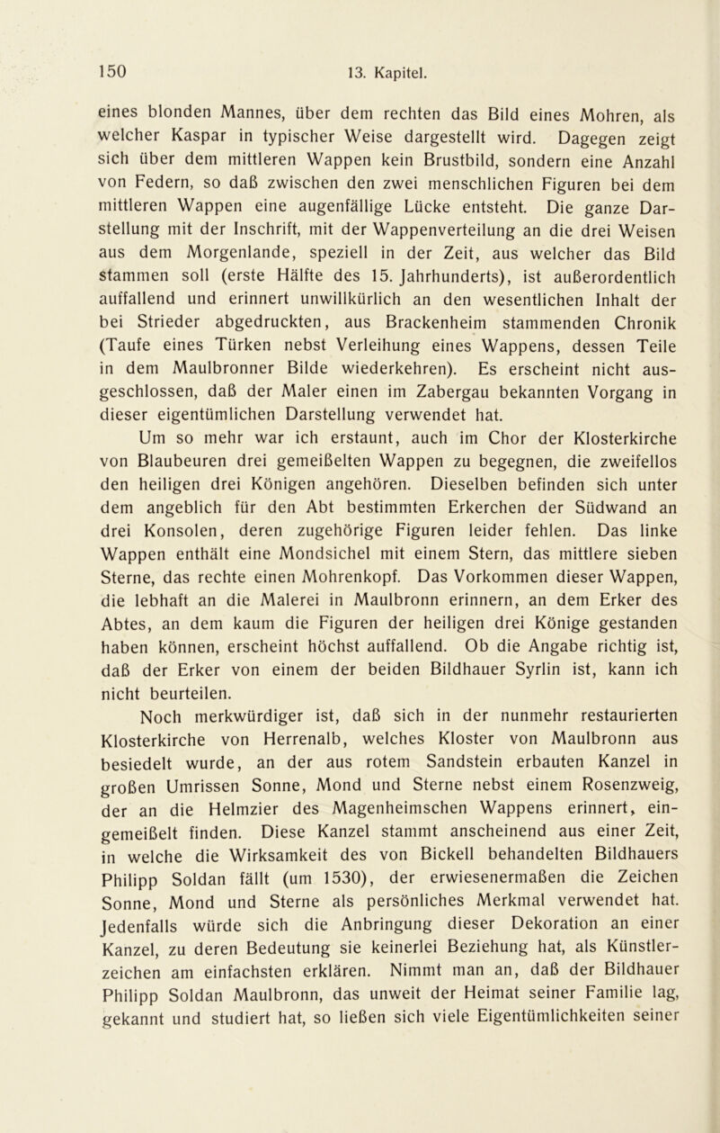 eines blonden Mannes, über dem rechten das Bild eines Mohren, als welcher Kaspar in typischer Weise dargestellt wird. Dagegen zeigt sich über dem mittleren Wappen kein Brustbild, sondern eine Anzahl von Federn, so daß zwischen den zwei menschlichen Figuren bei dem mittleren Wappen eine augenfällige Lücke entsteht. Die ganze Dar- stellung mit der Inschrift, mit der Wappenverteilung an die drei Weisen aus dem Morgenlande, speziell in der Zeit, aus welcher das Bild stammen soll (erste Hälfte des 15. Jahrhunderts), ist außerordentlich auffallend und erinnert unwillkürlich an den wesentlichen Inhalt der bei Strieder abgedruckten, aus Brackenheim stammenden Chronik (Taufe eines Türken nebst Verleihung eines Wappens, dessen Teile in dem Maulbronner Bilde wiederkehren). Es erscheint nicht aus- geschlossen, daß der Maler einen im Zabergau bekannten Vorgang in dieser eigentümlichen Darstellung verwendet hat. Um so mehr war ich erstaunt, auch im Chor der Klosterkirche von Blaubeuren drei gemeißelten Wappen zu begegnen, die zweifellos den heiligen drei Königen angehören. Dieselben befinden sich unter dem angeblich für den Abt bestimmten Erkerchen der Südwand an drei Konsolen, deren zugehörige Figuren leider fehlen. Das linke Wappen enthält eine Mondsichel mit einem Stern, das mittlere sieben Sterne, das rechte einen Mohrenkopf. Das Vorkommen dieser Wappen, die lebhaft an die Malerei in Maulbronn erinnern, an dem Erker des Abtes, an dem kaum die Figuren der heiligen drei Könige gestanden haben können, erscheint höchst auffallend. Ob die Angabe richtig ist, daß der Erker von einem der beiden Bildhauer Syrlin ist, kann ich nicht beurteilen. Noch merkwürdiger ist, daß sich in der nunmehr restaurierten Klosterkirche von Herrenalb, welches Kloster von Maulbronn aus besiedelt wurde, an der aus rotem Sandstein erbauten Kanzel in großen Umrissen Sonne, Mond und Sterne nebst einem Rosenzweig, der an die Helmzier des Magenheimschen Wappens erinnert, ein- gemeißelt finden. Diese Kanzel stammt anscheinend aus einer Zeit, in welche die Wirksamkeit des von Bickell behandelten Bildhauers Philipp Soldan fällt (um 1530), der erwiesenermaßen die Zeichen Sonne, Mond und Sterne als persönliches Merkmal verwendet hat. Jedenfalls würde sich die Anbringung dieser Dekoration an einer Kanzel, zu deren Bedeutung sie keinerlei Beziehung hat, als Künstler- zeichen am einfachsten erklären. Nimmt man an, daß der Bildhauer Philipp Soldan Maulbronn, das unweit der Heimat seiner Familie lag, gekannt und studiert hat, so ließen sich viele Eigentümlichkeiten seiner