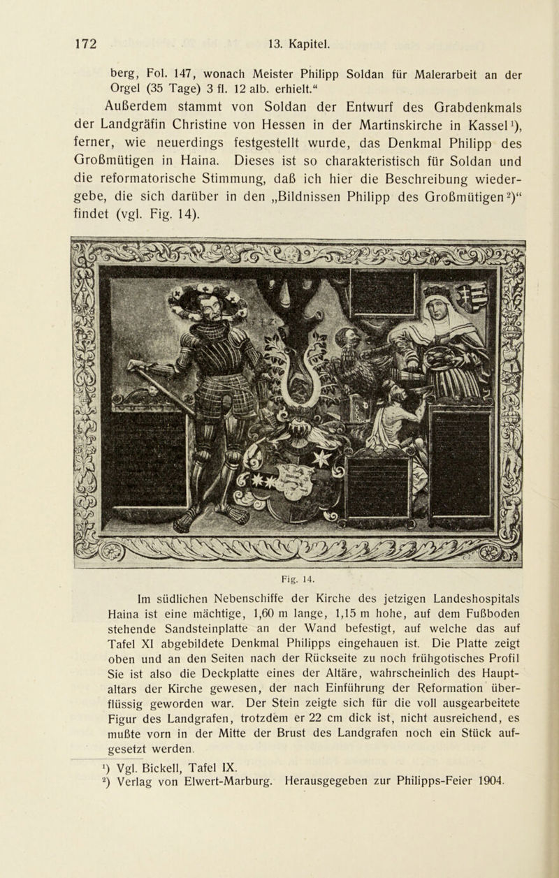 berg, Fol. 147, wonach Meister Philipp Soldan für Malerarbeit an der Orgel (35 Tage) 3 fl. 12 alb. erhielt.“ Außerdem stammt von Soldan der Entwurf des Grabdenkmals der Landgräfin Christine von Hessen in der Martinskirche in Kassel1), ferner, wie neuerdings festgestellt wurde, das Denkmal Philipp des Großmütigen in Haina. Dieses ist so charakteristisch für Soldan und die reformatorische Stimmung, daß ich hier die Beschreibung wieder- gebe, die sich darüber in den „Bildnissen Philipp des Großmütigen2)“ findet (vgl. Fig. 14). Fig. 14. Im südlichen Nebenschiffe der Kirche des jetzigen Landeshospitals Haina ist eine mächtige, 1,60 m lange, 1,15 m hohe, auf dem Fußboden stehende Sandsteinplatte an der Wand befestigt, auf welche das auf Tafel XI abgebildete Denkmal Philipps eingehauen ist. Die Platte zeigt oben und an den Seiten nach der Rückseite zu noch frühgotisches Profil Sie ist also die Deckplatte eines der Altäre, wahrscheinlich des Haupt- altars der Kirche gewesen, der nach Einführung der Reformation über- flüssig geworden war. Der Stein zeigte sich für die voll ausgearbeitete Figur des Landgrafen, trotzdem er 22 cm dick ist, nicht ausreichend, es mußte vorn in der Mitte der Brust des Landgrafen noch ein Stück auf- gesetzt werden. *) Vgl. Bickell, Tafel IX. 2) Verlag von Elwert-Marburg. Herausgegeben zur Philipps-Feier 1904.