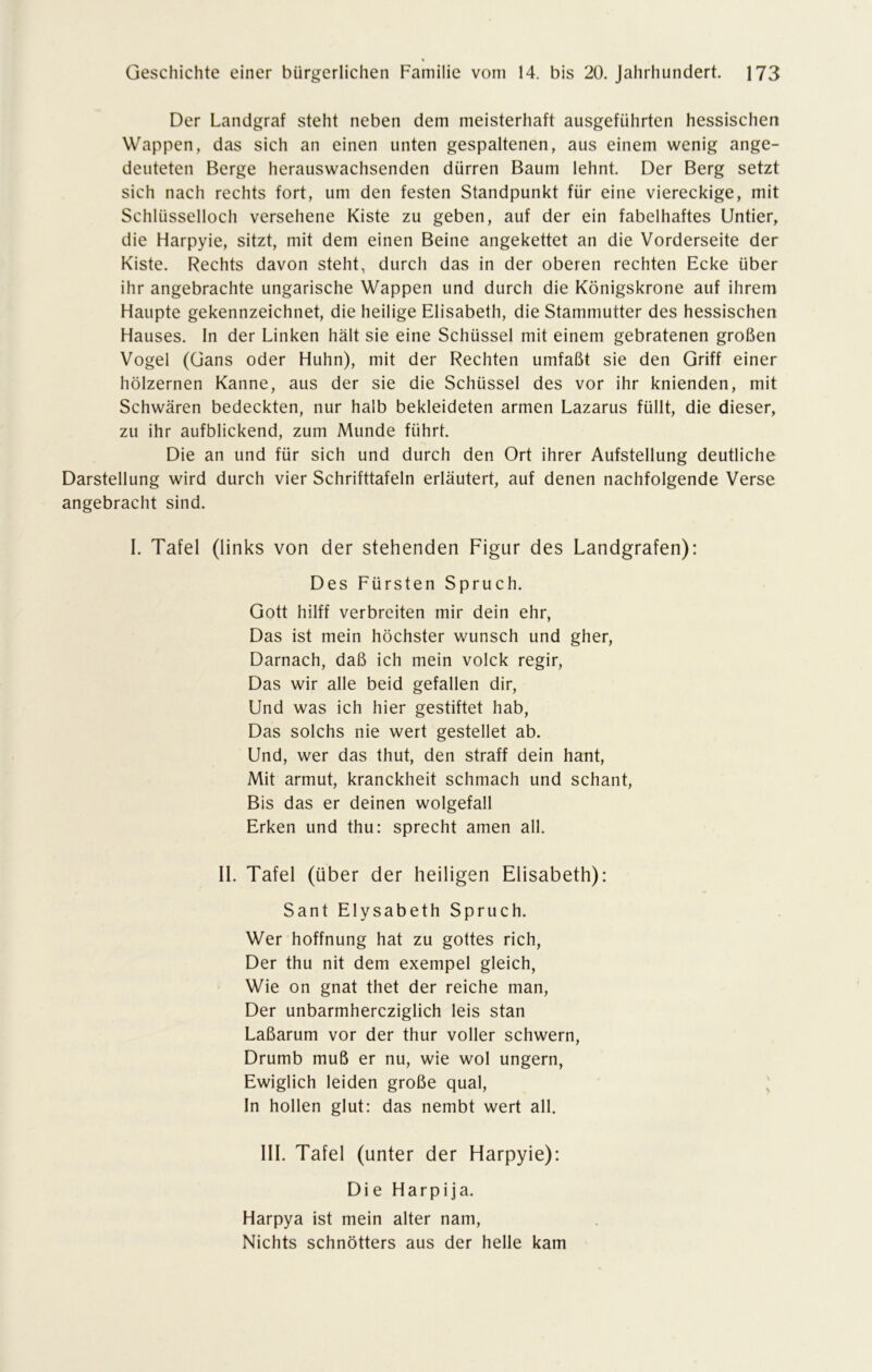 Der Landgraf steht neben dem meisterhaft ausgeführten hessischen Wappen, das sich an einen unten gespaltenen, aus einem wenig ange- deuteten Berge herauswachsenden dürren Baum lehnt. Der Berg setzt sich nach rechts fort, um den festen Standpunkt für eine viereckige, mit Schlüsselloch versehene Kiste zu geben, auf der ein fabelhaftes Untier, die Harpyie, sitzt, mit dem einen Beine angekettet an die Vorderseite der Kiste. Rechts davon steht, durch das in der oberen rechten Ecke über ihr angebrachte ungarische Wappen und durch die Königskrone auf ihrem Haupte gekennzeichnet, die heilige Elisabeth, die Stammutter des hessischen Hauses. In der Linken hält sie eine Schüssel mit einem gebratenen großen Vogel (Gans oder Huhn), mit der Rechten umfaßt sie den Griff einer hölzernen Kanne, aus der sie die Schüssel des vor ihr knienden, mit Schwären bedeckten, nur halb bekleideten armen Lazarus füllt, die dieser, zu ihr aufblickend, zum Munde führt. Die an und für sich und durch den Ort ihrer Aufstellung deutliche Darstellung wird durch vier Schrifttafeln erläutert, auf denen nachfolgende Verse angebracht sind. I. Tafel (links von der stehenden Figur des Landgrafen): Des Fürsten Spruch. Gott hilff verbreiten mir dein ehr, Das ist mein höchster wünsch und gher, Darnach, daß ich mein volck regir, Das wir alle beid gefallen dir, Und was ich hier gestiftet hab, Das solchs nie wert gestehet ab. Und, wer das thut, den straff dein hant, Mit armut, kranckheit schmach und schant, Bis das er deinen wolgefall Erken und thu: sprecht amen all. II. Tafel (über der heiligen Elisabeth): Sant Elysabeth Spruch. Wer hoffnung hat zu gottes rieh, Der thu nit dem exempel gleich, Wie on gnat thet der reiche man, Der unbarmhercziglich leis stan Laßarum vor der thur voller schwern, Drumb muß er nu, wie wol ungern, Ewiglich leiden große quäl, ; In hollen glut: das nembt wert all. III. Tafel (unter der Harpyie): Die Harpija. Harpya ist mein alter nam, Nichts schnötters aus der helle kam