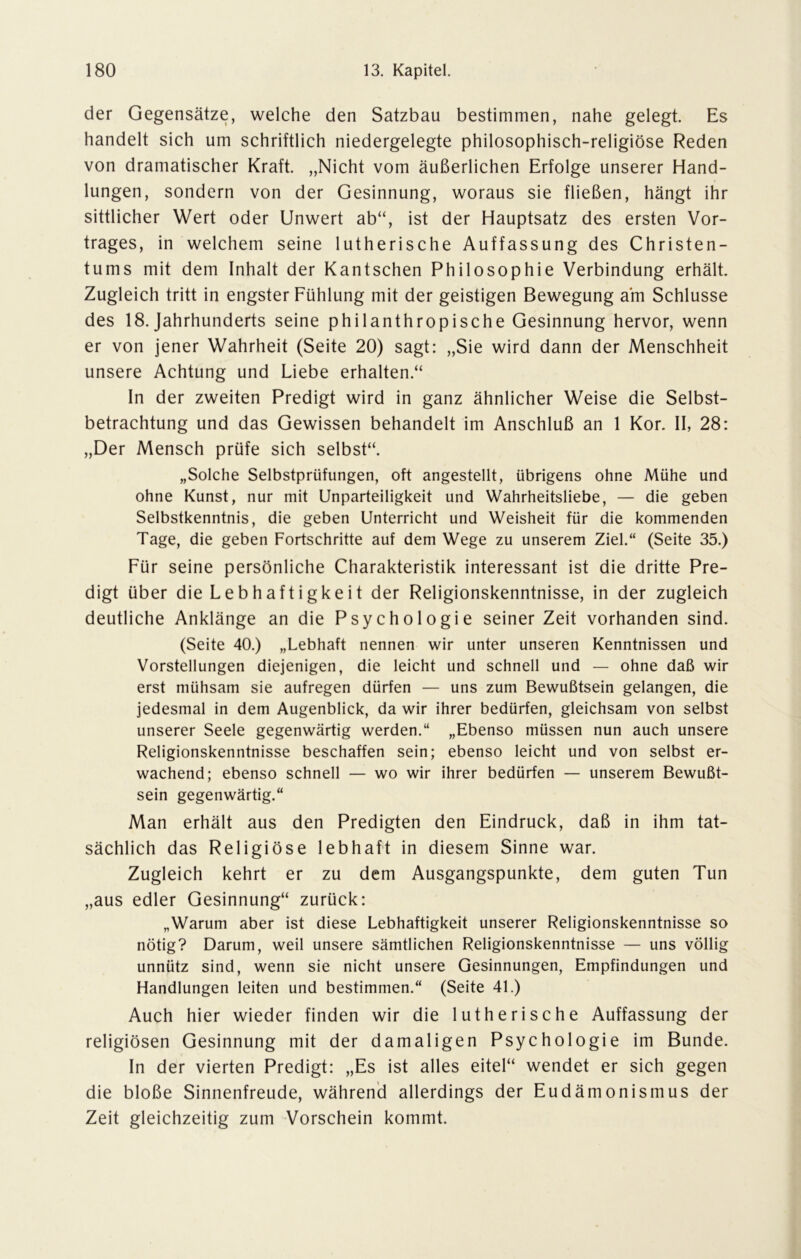 der Gegensätze, welche den Satzbau bestimmen, nahe gelegt. Es handelt sich um schriftlich niedergelegte philosophisch-religiöse Reden von dramatischer Kraft. „Nicht vom äußerlichen Erfolge unserer Hand- lungen, sondern von der Gesinnung, woraus sie fließen, hängt ihr sittlicher Wert oder Unwert ab“, ist der Hauptsatz des ersten Vor- trages, in welchem seine lutherische Auffassung des Christen- tums mit dem Inhalt der Kantschen Philosophie Verbindung erhält. Zugleich tritt in engster Fühlung mit der geistigen Bewegung am Schlüsse des 18. Jahrhunderts seine philanthropische Gesinnung hervor, wenn er von jener Wahrheit (Seite 20) sagt: „Sie wird dann der Menschheit unsere Achtung und Liebe erhalten.“ In der zweiten Predigt wird in ganz ähnlicher Weise die Selbst- betrachtung und das Gewissen behandelt im Anschluß an 1 Kor. II, 28: „Der Mensch prüfe sich selbst“. „Solche Selbstprüfungen, oft angestellt, übrigens ohne Mühe und ohne Kunst, nur mit Unparteiligkeit und Wahrheitsliebe, — die geben Selbstkenntnis, die geben Unterricht und Weisheit für die kommenden Tage, die geben Fortschritte auf dem Wege zu unserem Ziel.“ (Seite 35.) Für seine persönliche Charakteristik interessant ist die dritte Pre- digt über die Lebhaftigkeit der Religionskenntnisse, in der zugleich deutliche Anklänge an die Psychologie seiner Zeit vorhanden sind. (Seite 40.) „Lebhaft nennen wir unter unseren Kenntnissen und Vorstellungen diejenigen, die leicht und schnell und — ohne daß wir erst mühsam sie aufregen dürfen — uns zum Bewußtsein gelangen, die jedesmal in dem Augenblick, da wir ihrer bedürfen, gleichsam von selbst unserer Seele gegenwärtig werden.“ „Ebenso müssen nun auch unsere Religionskenntnisse beschaffen sein; ebenso leicht und von selbst er- wachend; ebenso schnell — wo wir ihrer bedürfen — unserem Bewußt- sein gegenwärtig.“ Man erhält aus den Predigten den Eindruck, daß in ihm tat- sächlich das Religiöse lebhaft in diesem Sinne war. Zugleich kehrt er zu dem Ausgangspunkte, dem guten Tun „aus edler Gesinnung“ zurück: „Warum aber ist diese Lebhaftigkeit unserer Religionskenntnisse so nötig? Darum, weil unsere sämtlichen Religionskenntnisse — uns völlig unnütz sind, wenn sie nicht unsere Gesinnungen, Empfindungen und Handlungen leiten und bestimmen.“ (Seite 4L) Auch hier wieder finden wir die lutherische Auffassung der religiösen Gesinnung mit der damaligen Psychologie im Bunde. In der vierten Predigt: „Es ist alles eitel“ wendet er sich gegen die bloße Sinnenfreude, während allerdings der Eudämonismus der Zeit gleichzeitig zum Vorschein kommt.