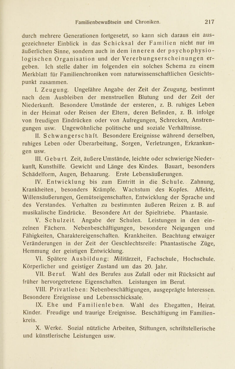 durch mehrere Generationen fortgesetzt, so kann sich daraus ein aus- gezeichneter Einblick in das Schicksal der Familien nicht nur im äußerlichen Sinne, sondern auch in dem inneren der psychophysio- logischen Organisation und der Vererbungserscheinungen er- geben. Ich stelle daher im folgenden ein solches Schema zu einem Merkblatt für Familienchroniken vom naturwissenschaftlichen Gesichts- punkt zusammen. I. Zeugung. Ungefähre Angabe der Zeit der Zeugung, bestimmt nach dem Ausbleiben der menstruellen Blutung und der Zeit der Niederkunft. Besondere Umstände der ersteren, z. B. ruhiges Leben in der Heimat oder Reisen der Eltern, deren Befinden, z. B. infolge von freudigen Eindrücken oder von Aufregungen, Schrecken, Anstren- gungen usw. Ungewöhnliche politische und soziale Verhältnisse. II. Schwangerschaft. Besondere Ereignisse während derselben, ruhiges Leben oder Überarbeitung, Sorgen, Verletzungen, Erkrankun- gen usw. III. Geburt. Zeit, äußere Umstände, leichte oder schwierige Nieder- kunft, Kunsthilfe. Gewicht und Länge des Kindes. Bauart, besonders Schädelform, Augen, Behaarung. Erste Lebensäußerungen. IV. Entwicklung bis zum Eintritt in die Schule. Zahnung, Krankheiten, besonders Krämpfe. Wachstum des Kopfes. Affekte, Willensäußerungen, Gemütseigenschaften, Entwicklung der Sprache und des Verstandes. Verhalten zu bestimmten äußeren Reizen z. B. auf musikalische Eindrücke. Besondere Art der Spieltriebe. Phantasie. V. Schulzeit. Angabe der Schulen. Leistungen in den ein- zelnen Fächern. Nebenbeschäftigungen, besondere Neigungen und Fähigkeiten, Charaktereigenschaften. Krankheiten. Beachtung etwaiger Veränderungen in der Zeit der Geschlechtsreife: Phantastische Züge, Hemmung der geistigen Entwicklung. VI. Spätere Ausbildung: Militärzeit, Fachschule, Hochschule. Körperlicher und geistiger Zustand um das 20. Jahr. VII. Beruf. Wahl des Berufes aus Zufall oder mit Rücksicht auf früher hervorgetretene Eigenschaften. Leistungen im Beruf. VIII. Privatleben: Nebenbeschäftigungen, ausgeprägte Interessen. Besondere Ereignisse und Lebensschicksale. IX. Ehe und Familienleben. Wahl des Ehegatten, Heirat. Kinder. Freudige und traurige Ereignisse. Beschäftigung im Familien- kreis. X. Werke. Sozial nützliche Arbeiten, Stiftungen, schriftstellerische und künstlerische Leistungen usw.