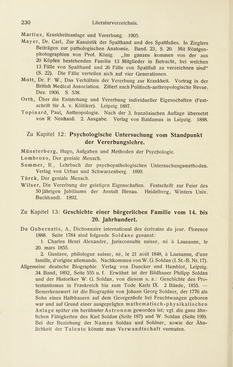 Martius, Krankheitsanlage und Vererbung. 1905. Mayer, Dr. Carl, Zur Kasuistik der Spalthand und des Spaltfußes. In Zieglers Beiträgen zur pathologischen Anatomie. Band. 23, S. 20. Mit Röntgen- photographien von Prof. König. „Im ganzen kommen von der aus 20 Köpfen bestehenden Familie 13 Mitglieder in Betracht, bei welchen 13 Fälle von Spalthand und 26 Fälle von Spaltfuß zu verzeichnen sind“ (S. 22). Die Fälle verteilen sich auf vier Generationen. Mott, Dr. F. W., Das Verhältnis der Vererbung zur Krankheit. Vortrag in der British Medical Association. Zitiert nach Politisch-anthropologische Revue. Dez. 1906. S. 538. Orth, Über die Entstehung und Vererbung individueller Eigenschaften (Fest- schrift für A. v. Kölliker). Leipzig 1887. Topinard, Paul, Anthropologie. Nach der 3. französischen Auflage übersetzt von R. Neuhauß. 2. Ausgabe. Verlag von Baldamus in Leipzig. 1888. Zu Kapitel 12: Psychologische Untersuchung vom Standpunkt der Vererbungslehre. Münsterberg, Hugo, Aufgaben und Methoden der Psychologie. Lombroso, Der geniale Mensch. Sommer, R., Lehrbuch der psychopathologischen Untersuchungsmethoden. Verlag von Urban und Schwarzenberg. 1899. Türck, Der geniale Mensch. Wilser, Die Vererbung der geistigen Eigenschaften. Festschrift zur Feier des 50jährigen Jubiläums der Anstalt Illenau. Heidelberg, Winters Univ. Buchhandl. 1892. Zu Kapitel 13: Geschichte einer bürgerlichen Familie vom 14. bis 20. Jahrhundert. De Gubernatis, A., Dictionnaire international des ecrivains du jour. Florence 1888. Seite 1784 sind folgende Soldane genannt: 1. Charles Henri Alexandre, Jurisconsulte suisse, ne ä Lausanne, le 20. mars 1855. 2. Gustave, philologue suisse, ne, le 21 aoüt 1848, ä Lausanne, d’une famille, d’origine allemande. Nachkommen von W. G. Soldan (I. St.-B. Nr. 17). Allgemeine deutsche Biographie. Verlag von Duncker und Humblot, Leipzig. 34. Band, 1892, Seite 555 u. f. Erwähnt ist der Bildhauer Philipp Soldan und der Historiker W. G. Soldan, von diesem u. a.: Geschichte des Pro- testantismus in Frankreich bis zum Tode Karls IX. 2 Bände, 1855. — Bemerkenswert ist die Biographie von Johann Georg Soldner, der 1776 als Sohn eines Halbbauern auf dem Georgenhofe bei Feuchtwangen geboren war und auf Grund einer ausgeprägten mathematisch-physikalischen Anlage später ein berühmter Astronom geworden ist; vgl. die ganz ähn- lichen Fähigkeiten des Karl Soldan (Seite 187) und W. Soldan (Seite 199). Bei der Beziehung der Namen Soldan und Soldner, sowie der Ähn- lichkeit der Talente könnte man Verwandtschaft vermuten.