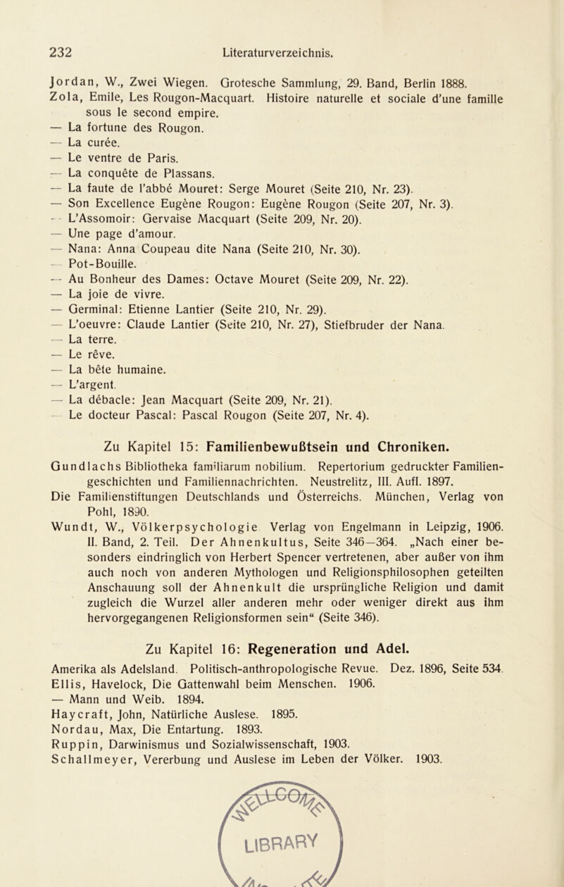 Jordan, W., Zwei Wiegen. Grotesche Sammlung, 29. Band, Berlin 1888. Zola, Emile, Les Rougon-Macquart. Histoire naturelle et sociale d’une famille sous le second empire. — La fortune des Rougon. — La curee. — Le ventre de Paris. — La conquete de Plassans. — La taute de l’abbe Mouret: Serge Mouret (Seite 210, Nr. 23). — Son Excellence Eugene Rougon: Eugene Rougon (Seite 207, Nr. 3). -- L’Assomoir: Gervaise Macquart (Seite 209, Nr. 20). — Une page d’amour. — Nana: Anna Coupeau dite Nana (Seite 210, Nr. 30). Pot-Bouille. — Au Bonheur des Dames: Octave Mouret (Seite 209, Nr. 22). — La joie de vivre. — Germinal: Etienne Lantier (Seite 210, Nr. 29). — L’oeuvre: Claude Lantier (Seite 210, Nr. 27), Stiefbruder der Nana. — La terre. — Le reve. — La bete humaine. — L’argent. — La debacle: Jean Macquart (Seite 209, Nr. 21). Le docteur Pascal: Pascal Rougon (Seite 207, Nr. 4). Zu Kapitel 15: Familienbewußtsein und Chroniken. Gundlachs Bibliotheka familiarum nobilium. Repertorium gedruckter Familien- geschichten und Familiennachrichten. Neustrelitz, III. Aufl. 1897. Die Familienstiftungen Deutschlands und Österreichs. München, Verlag von Pohl, 1890. Wundt, W., Völkerpsychologie Verlag von Engelmann in Leipzig, 1906. II. Band, 2. Teil. Der Ahnenkultus, Seite 346—364. „Nach einer be- sonders eindringlich von Herbert Spencer vertretenen, aber außer von ihm auch noch von anderen Mythologen und Religionsphilosophen geteilten Anschauung soll der Ahnenkult die ursprüngliche Religion und damit zugleich die Wurzel aller anderen mehr oder weniger direkt aus ihm hervorgegangenen Religionsformen sein“ (Seite 346). Zu Kapitel 16: Regeneration und Adel. Amerika als Adelsland. Politisch-anthropologische Revue. Dez. 1896, Seite 534. Ellis, Havelock, Die Gattenwahl beim Menschen. 1906. — Mann und Weib. 1894. Haycraft, John, Natürliche Auslese. 1895. Nordau, Max, Die Entartung. 1893. Ruppin, Darwinismus und Sozialwissenschaft, 1903. Schallmeyer, Vererbung und Auslese im Leben der Völker. 1903.