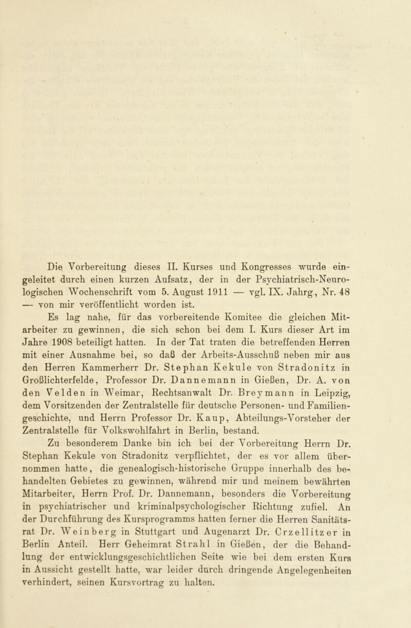 Die Vorbereitung dieses II. Kurses und Kongresses wurde ein- geleitet durch einen kurzen Aufsatz, der in der Psychiatrisch-Neuro- logischen Wochenschrift vom 5. August 1911 — vgl. IX. Jahrg., Nr. 48 — von mir veröffentlicht worden ist. Es lag nahe, für das vorbereitende Komitee die gleichen Mit- arbeiter zu gewinnen, die sich schon bei dem I. Kurs dieser Art im Jahre 1908 beteiligt hatten. In der Tat traten die betreffenden Herren mit einer Ausnahme bei, so daß der Arbeits-Ausschuß neben mir aus den Herren Kammerherr Dr. Stephan Kekule von Stradonitz in Großlichterfelde, Professor Dr. Dan ne mann in Gießen, Dr. A. von den Velden in Weimar, Rechtsanwalt Dr. Brey mann in Leipzig, dem Vorsitzenden der Zentralstelle für deutsche Personen- und Familien- geschichte, und Herrn Professor Dr. Kaup, Abteilungs-Vorsteher der Zentralstelle für Volkswohlfahrt in Berlin, bestand. Zu besonderem Danke bin ich bei der Vorbereitung Herrn Dr. Stephan Kekule von Stradonitz verpflichtet, der es vor allem über- nommen hatte, die genealogisch-historische Gruppe innerhalb des be- handelten Gebietes zu gewinnen, während mir und meinem bewährten Mitarbeiter, Herrn Prof. Dr. Dannemann, besonders die Vorbereitung in psychiatrischer und kriminalpsychologischer Richtung zufiel. An der Durchführung des Kursprogramms hatten ferner die Herren Sanitäts- rat Dr. Weinberg in Stuttgart und Augenarzt Dr. Crzellitzer in Berlin Anteil. Herr Geheimrat Strahl in Gießen, der die Behand- lung der entwicklungsgeschichtlichen Seite wie bei dem ersten Kurs in Aussicht gestellt hatte, war leider durch dringende Angelegenheiten verhindert, seinen Kursvortrag zu halten.