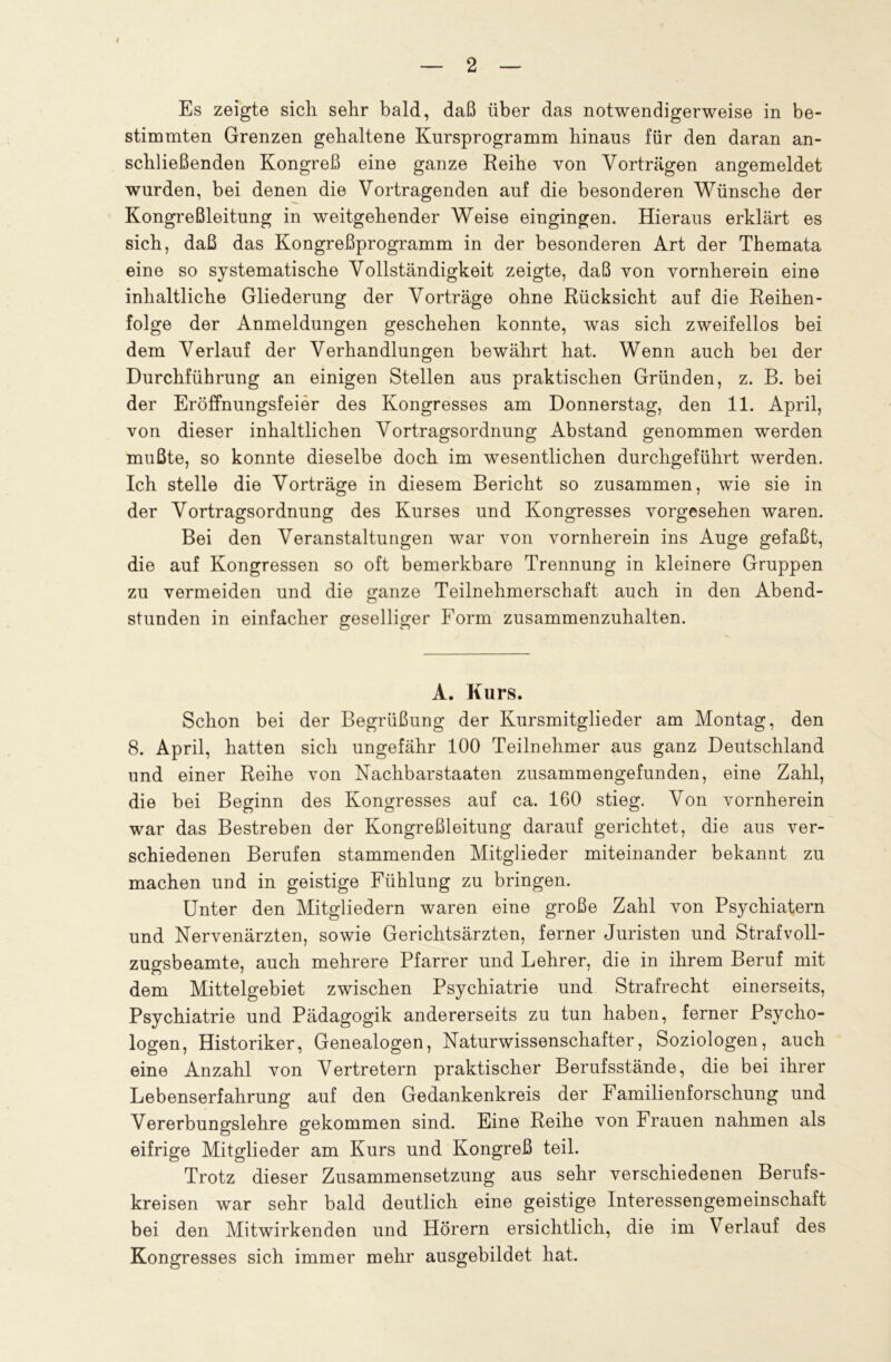 2 Es zeigte sich sehr bald, daß über das notwendigerweise in be- stimmten Grenzen gehaltene Kursprogramm hinaus für den daran an- schließenden Kongreß eine ganze Reihe von Vorträgen angemeldet wurden, bei denen die Vortragenden auf die besonderen Wünsche der Kongreßleitung in weitgehender Weise eingingen. Hieraus erklärt es sich, daß das Kongreßprogramm in der besonderen Art der Themata eine so systematische Vollständigkeit zeigte, daß von vornherein eine inhaltliche Gliederung der Vorträge ohne Rücksicht auf die Reihen- folge der Anmeldungen geschehen konnte, was sich zweifellos bei dem Verlauf der Verhandlungen bewährt hat. Wenn auch bei der Durchführung an einigen Stellen aus praktischen Gründen, z. B. bei der Eröffnungsfeier des Kongresses am Donnerstag, den 11. April, von dieser inhaltlichen Vortragsordnung Abstand genommen werden mußte, so konnte dieselbe doch im wesentlichen durchgeführt werden. Ich stelle die Vorträge in diesem Bericht so zusammen, wie sie in der Vortragsordnung des Kurses und Kongresses vorgesehen waren. Bei den Veranstaltungen war von vornherein ins Auge gefaßt, die auf Kongressen so oft bemerkbare Trennung in kleinere Gruppen zu vermeiden und die ganze Teilnehmerschaft auch in den Abend- stunden in einfacher geselliger Form zusammenzuhalten. A. Kurs. Schon bei der Begrüßung der Kursmitglieder am Montag, den 8. April, hatten sich ungefähr 100 Teilnehmer aus ganz Deutschland und einer Reihe von Nachbarstaaten zusammengefunden, eine Zahl, die bei Beginn des Kongresses auf ca. 160 stieg. Von vornherein war das Bestreben der Kongreßleitung darauf gerichtet, die aus ver- schiedenen Berufen stammenden Mitglieder miteinander bekannt zu machen und in geistige Fühlung zu bringen. Unter den Mitgliedern waren eine große Zahl von Psychiatern und Nervenärzten, sowie Gerichtsärzten, ferner Juristen und Strafvoll- zugsbeamte, auch mehrere Pfarrer und Lehrer, die in ihrem Beruf mit dem Mittelgebiet zwischen Psychiatrie und Strafrecht einerseits, Psychiatrie und Pädagogik andererseits zu tun haben, ferner Psycho- logen, Historiker, Genealogen, Naturwissenschafter, Soziologen, auch eine Anzahl von Vertretern praktischer Berufsstände, die bei ihrer Lebenserfahrung auf den Gedankenkreis der Familienforschung und Vererbungslehre gekommen sind. Eine Reihe von Frauen nahmen als eifrige Mitglieder am Kurs und Kongreß teil. Trotz dieser Zusammensetzung aus sehr verschiedenen Berufs- kreisen war sehr bald deutlich eine geistige Interessengemeinschaft bei den Mitwirkenden und Hörern ersichtlich, die im Verlauf des Kongresses sich immer mehr ausgebildet hat.