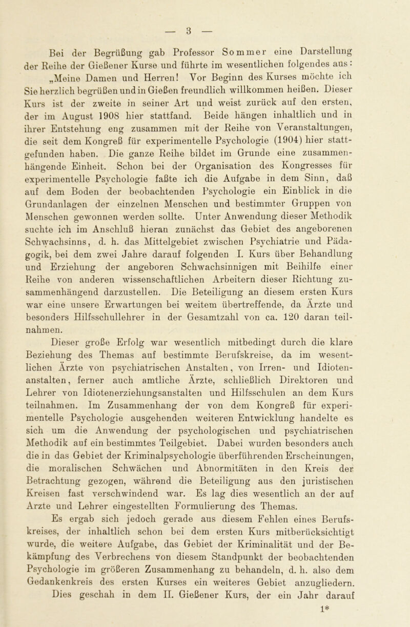 Bei der Begrüßung gab Professor Sommer eine Darstellung der Reihe der Gießener Kurse und führte im wesentlichen folgendes aus: „Meine Damen und Herren! Vor Beginn des Kurses möchte ich Sie herzlich begrüßen und in Gießen freundlich willkommen heißen. Dieser Kurs ist der zweite in seiner Art und weist zurück auf den ersten, der im August 1908 hier stattfand. Beide hängen inhaltlich und in ihrer Entstehung eng zusammen mit der Reihe von Veranstaltungen, die seit dem Kongreß für experimentelle Psychologie (1904) hier statt- gefunden haben. Die ganze Reihe bildet im Grunde eine zusammen- hängende Einheit. Schon bei der Organisation des Kongresses für experimentelle Psychologie faßte ich die Aufgabe in dem Sinn, daß auf dem Boden der beobachtenden Psychologie ein Einblick in die Grundanlagen der einzelnen Menschen und bestimmter Gruppen von Menschen gewonnen werden sollte. Unter Anwendung dieser Methodik suchte ich im Anschluß hieran zunächst das Gebiet des angeborenen Schwachsinns, d. h. das Mittelgebiet zwischen Psychiatrie und Päda- gogik, bei dem zwei Jahre darauf folgenden I. Kurs über Behandlung und Erziehung der angeboren Schwachsinnigen mit Beihilfe einer Reihe von anderen wissenschaftlichen Arbeitern dieser Richtung zu- sammenhängend darzustellen. Die Beteiligung an diesem ersten Kurs war eine unsere Erwartungen bei weitem übertreffende, da Ärzte und besonders Hilfsschullehrer in der Gesamtzahl von ca. 120 daran teil- nahm en. Dieser große Erfolg war wesentlich mitbedingt durch die klare Beziehung des Themas auf bestimmte Berufskreise, da im wesent- lichen Ärzte von psychiatrischen Anstalten, von Irren- und Idioten- • • anstalten, ferner auch amtliche Arzte, schließlich Direktoren und Lehrer von Idiotenerziehungsanstalten und Hilfsschulen an dem Kurs teilnahmen. Im Zusammenhang der von dem Kongreß für experi- mentelle Psychologie ausgehenden weiteren Entwicklung handelte es sich um die Anwendung der psychologischen und psychiatrischen Methodik auf ein bestimmtes Teilgebiet. Dabei wurden besonders auch die in das Gebiet der Kriminalpsychologie überführenden Erscheinungen, die moralischen Schwächen und Abnormitäten in den Kreis der Betrachtung gezogen, während die Beteiligung aus den juristischen Kreisen fast verschwindend war. Es lag dies wesentlich an der auf Arzte und Lehrer eingestellten Formulierung des Themas. Es ergab sich jedoch gerade aus diesem Fehlen eines Berufs- kreises, der inhaltlich schon bei dem ersten Kurs mitberücksichtiot wurde, die weitere Aufgabe, das Gebiet der Kriminalität und der Be- kämpfung des Verbrechens von diesem Standpunkt der beobachtenden Psychologie im größeren Zusammenhang zu behandeln, d. h. also dem Gedankenkreis des ersten Kurses ein weiteres Gebiet anzugliedern. Dies geschah in dem II. Gießener Kurs, der ein Jahr darauf 1*