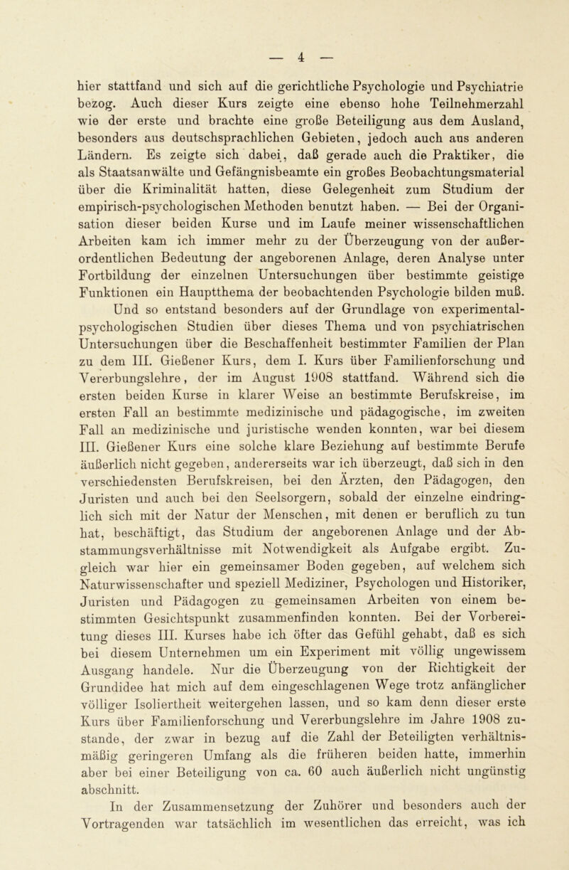 hier stattfand und sich auf die gerichtliche Psychologie und Psychiatrie bezog. Auch dieser Kurs zeigte eine ebenso hohe Teilnehmerzahl wie der erste und brachte eine große Beteiligung aus dem Ausland, besonders aus deutschsprachlichen Gebieten, jedoch auch aus anderen Ländern. Es zeigte sich dabei, daß gerade auch die Praktiker, die als Staatsanwälte und Gefängnisbeamte ein großes Beobachtungsmaterial über die Kriminalität hatten, diese Gelegenheit zum Studium der empirisch-psychologischen Methoden benutzt haben. — Bei der Organi- sation dieser beiden Kurse und im Laufe meiner wissenschaftlichen Arbeiten kam ich immer mehr zu der Überzeugung von der außer- ordentlichen Bedeutung der angeborenen Anlage, deren Analyse unter Fortbildung der einzelnen Untersuchungen über bestimmte geistige Funktionen ein Hauptthema der beobachtenden Psychologie bilden muß. Und so entstand besonders auf der Grundlage von experimental- psychologischen Studien über dieses Thema und von psychiatrischen Untersuchungen über die Beschaffenheit bestimmter Familien der Plan zu dem III. Gießener Kurs, dem I. Kurs über Familienforschung und Vererbungslehre, der im August 1908 stattfand. Während sich die ersten beiden Kurse in klarer Weise an bestimmte Berufskreise, im ersten Fall an bestimmte medizinische und pädagogische, im zweiten Fall an medizinische und juristische wenden konnten, war bei diesem III. Gießener Kurs eine solche klare Beziehung auf bestimmte Berufe äußerlich nicht gegeben, andererseits war ich überzeugt, daß sich in den verschiedensten Berufskreisen, bei den Ärzten, den Pädagogen, den Juristen und auch bei den Seelsorgern, sobald der einzelne eindring- lich sich mit der Natur der Menschen, mit denen er beruflich zu tun hat, beschäftigt, das Studium der angeborenen Anlage und der Ab- stammungsverhältnisse mit Notwendigkeit als Aufgabe ergibt. Zu- gleich war hier ein gemeinsamer Boden gegeben, auf welchem sich Naturwissenschafter und speziell Mediziner, Psychologen und Historiker, Juristen und Pädagogen zu gemeinsamen Arbeiten von einem be- stimmten Gesichtspunkt zusammenfinden konnten. Bei der Vorberei- tung dieses III. Kurses habe ich öfter das Gefühl gehabt, daß es sich bei diesem Unternehmen um ein Experiment mit völlig ungewissem Ausgang handele. Nur die Überzeugung von der Richtigkeit der Grundidee hat mich auf dem eingeschlagenen Wege trotz anfänglicher völliger Isoliertheit weitergehen lassen, und so kam denn dieser erste Kurs über Familienforschung und Vererbungslehre im Jahre 1908 zu- stande, der zwar in bezug auf die Zahl der Beteiligten verhältnis- mäßig geringeren Umfang als die früheren beiden hatte, immerhin aber bei einer Beteiligung von ca. 60 auch äußerlich nicht ungünstig abschnitt. In der Zusammensetzung der Zuhörer und besonders auch der Vortragenden war tatsächlich im wesentlichen das erreicht, was ich