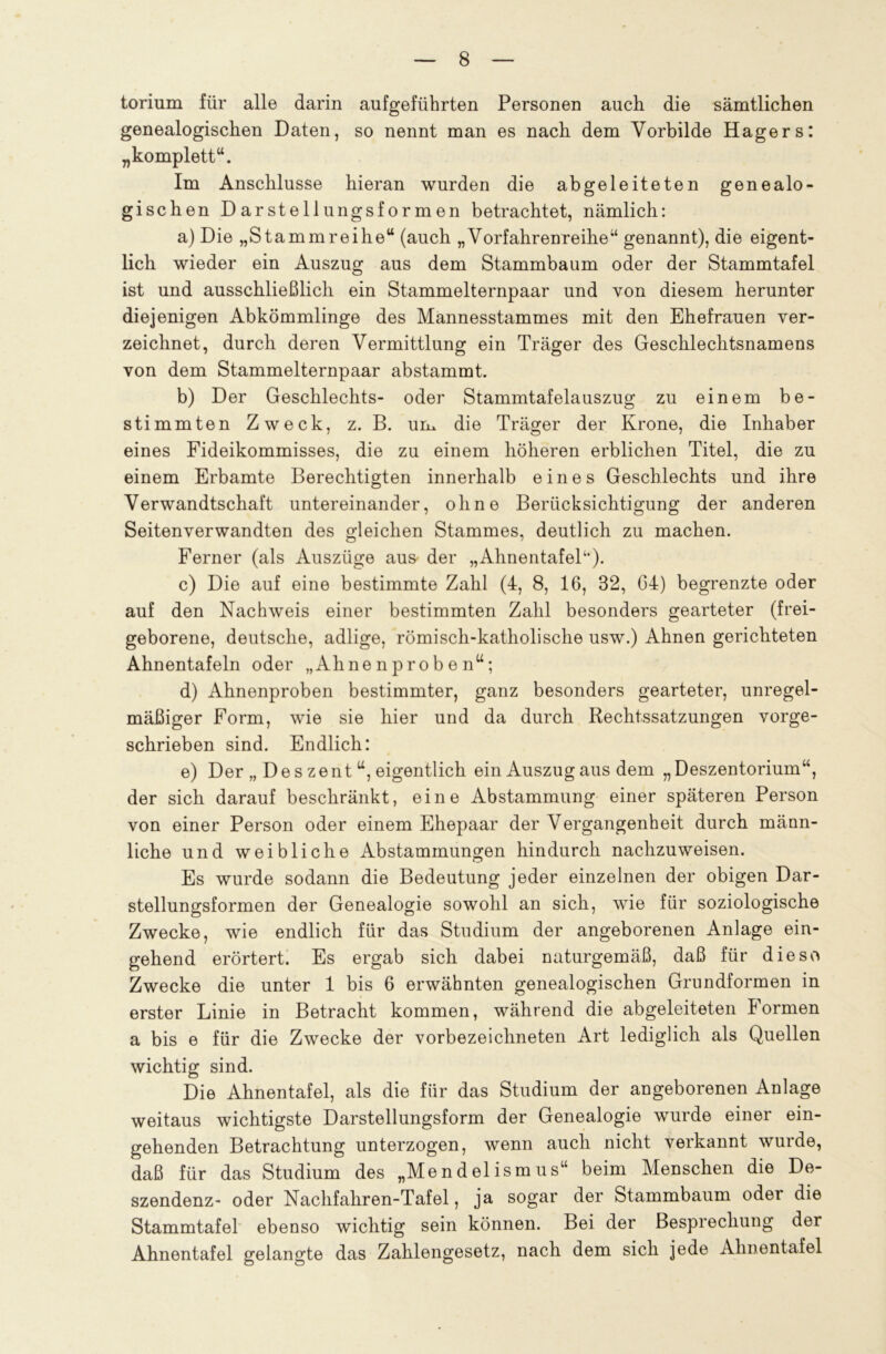 torium für alle darin aufgeführten Personen auch die sämtlichen genealogischen Daten, so nennt man es nach, dem Yorbilde Hägers: „komplett“. Im Anschlüsse hieran wurden die abgeleiteten genealo- gischen Darstellungsformen betrachtet, nämlich: a) Die „Stammreihe“ (auch „Vorfahrenreihe“ genannt), die eigent- lich wieder ein Auszug aus dem Stammbaum oder der Stammtafel ist und ausschließlich ein Stammelternpaar und von diesem herunter diejenigen Abkömmlinge des Mannesstammes mit den Ehefrauen ver- zeichnet, durch deren Vermittlung ein Träger des Geschlechtsnamens von dem Stammelternpaar abstammt. b) Der Geschlechts- oder Stammtafelauszug zu einem be- stimmten Zweck, z. B. um die Träger der Krone, die Inhaber eines Fideikommisses, die zu einem höheren erblichen Titel, die zu einem Erbamte Berechtigten innerhalb eines Geschlechts und ihre Verwandtschaft untereinander, ohne Berücksichtigung der anderen Seitenverwandten des gleichen Stammes, deutlich zu machen. Ferner (als Auszüge aus der „Ahnentafel“). c) Die auf eine bestimmte Zahl (4, 8, 16, 32, 64) begrenzte oder auf den Nachweis einer bestimmten Zahl besonders gearteter (frei- geborene, deutsche, adlige, römisch-katholische usw.) Ahnen gerichteten Ahnentafeln oder „Ahnenproben“; d) Ahnenproben bestimmter, ganz besonders gearteter, unregel- mäßiger Form, wie sie hier und da durch Rechtssatzungen vorge- schrieben sind. Endlich: e) Der „ Des zent “, eigentlich ein Auszug aus dem „Deszentorium“, der sich darauf beschränkt, eine Abstammung einer späteren Person von einer Person oder einem Ehepaar der Vergangenheit durch männ- liche und weibliche Abstammungen hindurch nachzuweisen. Es wurde sodann die Bedeutung jeder einzelnen der obigen Dar- stellungsformen der Genealogie sowohl an sich, wie für soziologische Zwecke, wie endlich für das Studium der angeborenen Anlage ein- gehend erörtert. Es ergab sich dabei naturgemäß, daß für diese Zwecke die unter 1 bis 6 erwähnten genealogischen Grundformen in erster Linie in Betracht kommen, während die abgeleiteten Formen a bis e für die Zwecke der vorbezeichneten Art lediglich als Quellen wichtig sind. Die Ahnentafel, als die für das Studium der angeborenen Anlage weitaus wichtigste Darstellungsform der Genealogie wurde einer ein- gehenden Betrachtung unterzogen, wenn auch nicht verkannt wurde, daß für das Studium des „Mendelismus“ beim Menschen die De- szendenz- oder Nachfahren-Tafel, ja sogar der Stammbaum oder die Stammtafel ebenso wichtig sein können. Bei der Besprechung der Ahnentafel gelangte das Zahlengesetz, nach dem sich jede Ahnentafel