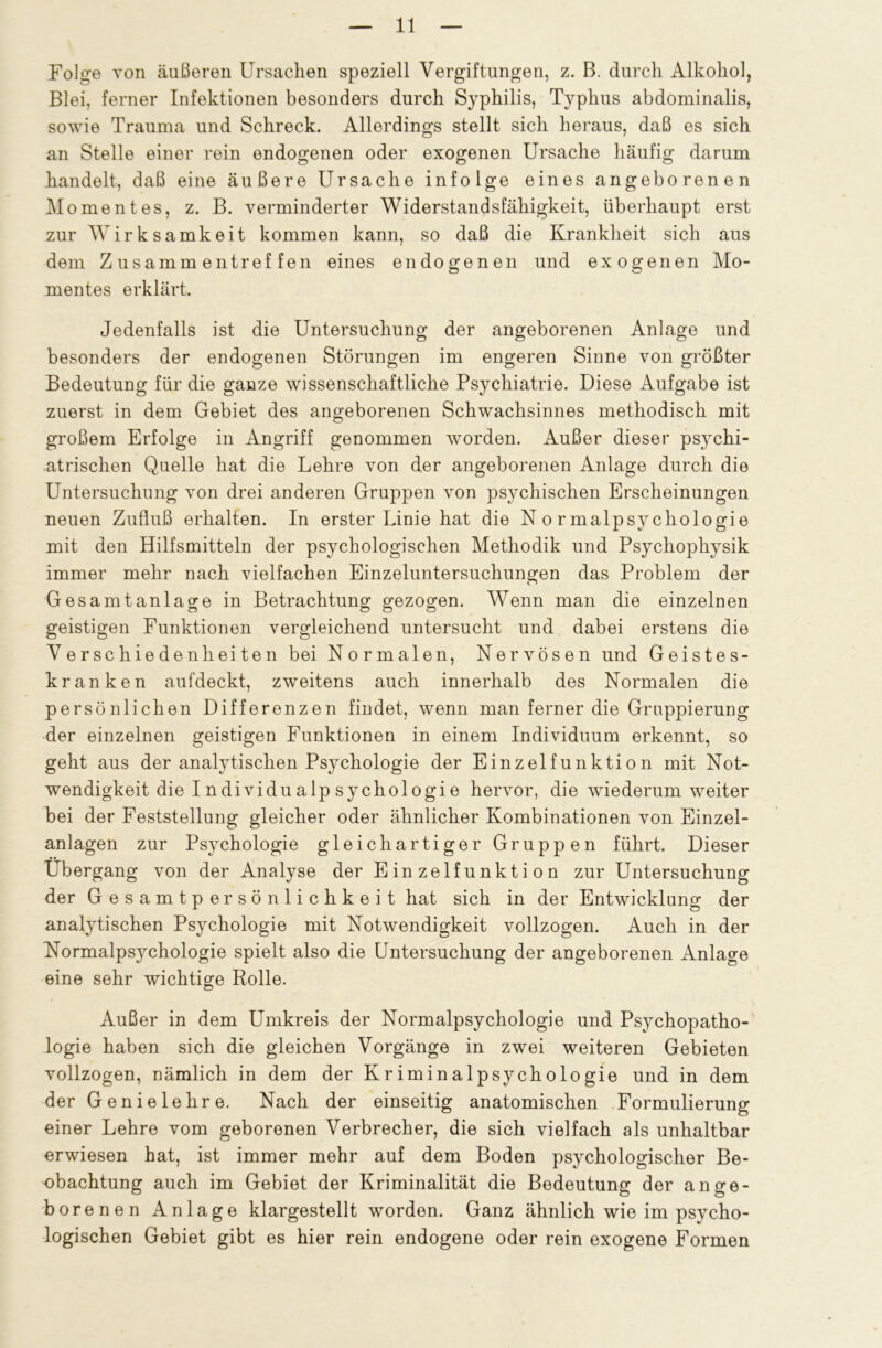 Foli^e von äußeren Ursachen speziell Vergiftungen, z. B. durch Alkohol, Blei, ferner Infektionen besonders durch Syphilis, Typhus abdominalis, sowie Trauma und Schreck. Allerdings stellt sich heraus, daß es sich an Stelle einer rein endogenen oder exogenen Ursache häufig darum handelt, daß eine äußere Ursache infolge eines angeborenen Momentes, z. B. verminderter Widerstandsfähigkeit, überhaupt erst zur Wirksamkeit kommen kann, so daß die Krankheit sich aus dem Zusammentreffen eines endogenen und exogenen Mo- mentes erklärt. Jedenfalls ist die Untersuchung der angeborenen Anlage und besonders der endogenen Störungen im engeren Sinne von größter Bedeutung für die ganze wissenschaftliche Psychiatrie. Diese Aufgabe ist zuerst in dem Gebiet des angeborenen Schwachsinnes methodisch mit großem Erfolge in Angriff genommen worden. Außer dieser psychi- atrischen Quelle hat die Lehre von der angeborenen Anlage durch die Untersuchung von drei anderen Gruppen von psychischen Erscheinungen neuen Zufluß erhalten. In erster Linie hat die Normalpsychologie mit den Hilfsmitteln der psychologischen Methodik und Psychophysik immer mehr nach vielfachen Einzeluntersuchungen das Problem der Gesamt an läge in Betrachtung gezogen. Wenn man die einzelnen geistigen Funktionen vergleichend untersucht und dabei erstens die Verschiedenheiten bei Normalen, Nervösen und Geistes- kranken aufdeckt, zweitens auch innerhalb des Normalen die persönlichen Differenzen findet, wenn man ferner die Gruppierung der einzelnen geistigen Funktionen in einem Individuum erkennt, so geht aus der analytischen Psychologie der Einzelfunktion mit Not- wendigkeit die I n dividu alp sychol ogi e hervor, die wiederum weiter bei der Feststellung gleicher oder ähnlicher Kombinationen von Einzel- anlagen zur Psychologie gleichartiger Gruppen führt. Dieser Übergang von der Analyse der Einzelfunktion zur Untersuchung der Gesamtpersönlichkeit hat sich in der Entwicklung der analytischen Psychologie mit Notwendigkeit vollzogen. Auch in der Normalpsychologie spielt also die Untersuchung der angeborenen Anlage eine sehr wichtige Rolle. Außer in dem Umkreis der Normalpsychologie und Psychopatho- logie haben sich die gleichen Vorgänge in zwei weiteren Gebieten vollzogen, nämlich in dem der Kriminalpsychologie und in dem der Genielehre. Nach der einseitig anatomischen Formulierung einer Lehre vom geborenen Verbrecher, die sich vielfach als unhaltbar erwiesen hat, ist immer mehr auf dem Boden psychologischer Be- obachtung auch im Gebiet der Kriminalität die Bedeutung der ange- borenen Anlage klargestellt worden. Ganz ähnlich wie im psycho- logischen Gebiet gibt es hier rein endogene oder rein exogene Formen