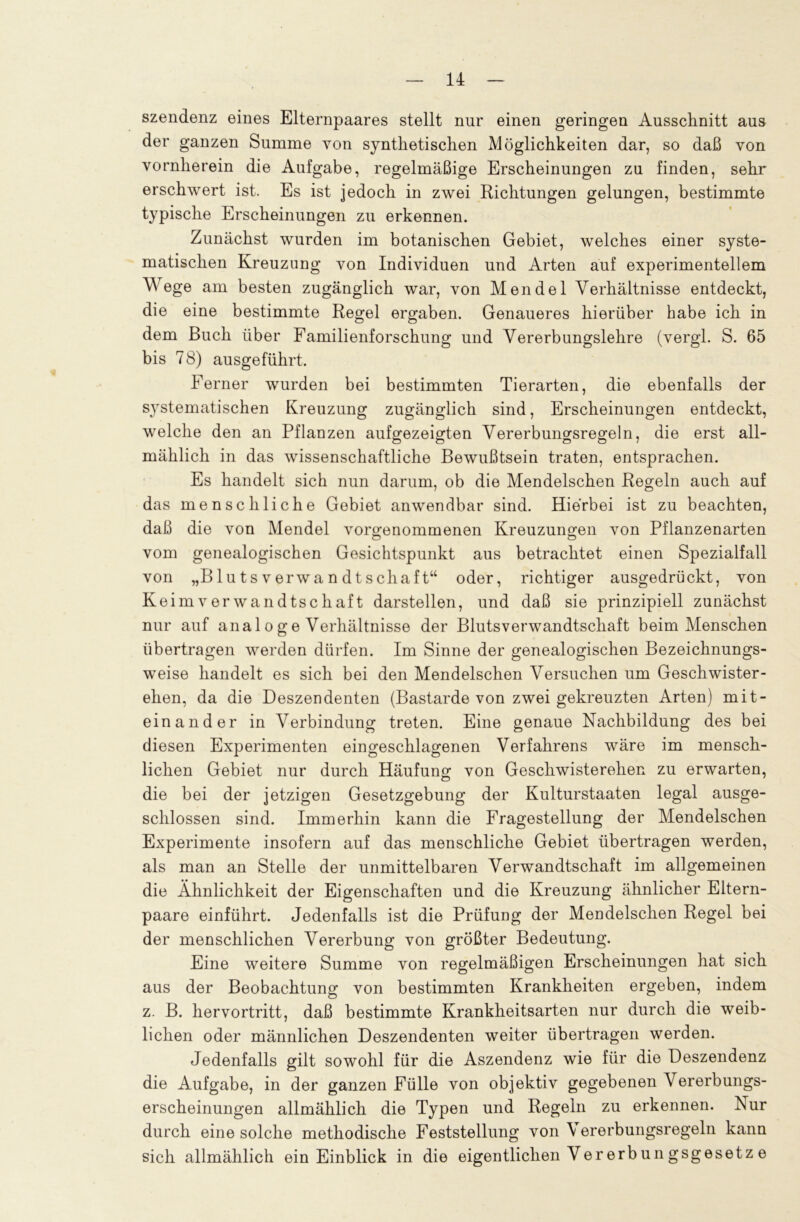 szendenz eines Elternpaares stellt nur einen geringen Ausschnitt aus der ganzen Summe von synthetischen Möglichkeiten dar, so daß von vornherein die Aufgabe, regelmäßige Erscheinungen zu finden, sehr erschwert ist. Es ist jedoch in zwei Richtungen gelungen, bestimmte typische Erscheinungen zu erkennen. Zunächst wurden im botanischen Gebiet, welches einer syste- matischen Kreuzung von Individuen und Arten auf experimentellem Wege am besten zugänglich war, von Mendel Verhältnisse entdeckt, die eine bestimmte Regel ergaben. Genaueres hierüber habe ich in dem Buch über Familienforschung und Vererbungslehre (vergl. S. 65 bis 78) ausgeführt. Ferner wurden bei bestimmten Tierarten, die ebenfalls der systematischen Kreuzung zugänglich sind, Erscheinungen entdeckt, welche den an Pflanzen aufgezeigten Vererbungsregeln, die erst all- mählich in das wissenschaftliche Bewußtsein traten, entsprachen. Es handelt sich nun darum, ob die Mendelschen Regeln auch auf das menschliche Gebiet anwendbar sind. Hierbei ist zu beachten, daß die von Mendel vorgenommenen Kreuzungen von Pflanzenarten vom genealogischen Gesichtspunkt aus betrachtet einen Spezialfall von „Blutsverwandtschaft“ oder, richtiger ausgedrückt, von Keimverwandtschaft darstellen, und daß sie prinzipiell zunächst nur auf ana 1 o g e Verhältnisse der Blutsverwandtschaft beim Menschen übertragen werden dürfen. Im Sinne der genealogischen Bezeichnungs- weise handelt es sich bei den Mendelschen Versuchen um Geschwister- ehen, da die Deszendenten (Bastarde von zwei gekreuzten Arten) mit- einander in Verbindung treten. Eine genaue Nachbildung des bei diesen Experimenten eingeschlagenen Verfahrens wäre im mensch- lichen Gebiet nur durch Häufung von Geschwisterehen zu erwarten, die bei der jetzigen Gesetzgebung der Kulturstaaten legal ausge- schlossen sind. Immerhin kann die Fragestellung der Mendelschen Experimente insofern auf das menschliche Gebiet übertragen werden, als man an Stelle der unmittelbaren Verwandtschaft im allgemeinen die Ähnlichkeit der Eigenschaften und die Kreuzung ähnlicher Eltern- paare einführt. Jedenfalls ist die Prüfung der Mendelschen Regel bei der menschlichen Vererbung von größter Bedeutung. Eine weitere Summe von regelmäßigen Erscheinungen hat sich aus der Beobachtung von bestimmten Krankheiten ergeben, indem z. B. hervortritt, daß bestimmte Krankheitsarten nur durch die weib- lichen oder männlichen Deszendenten weiter übertragen werden. Jedenfalls gilt sowohl für die Aszendenz wie für die Deszendenz die Aufgabe, in der ganzen Fülle von objektiv gegebenen Vererbungs- erscheinungen allmählich die Typen und Regeln zu erkennen. Nur durch eine solche methodische Feststellung von \ ererbungsregeln kann sich allmählich ein Einblick in die eigentlichen Ver erbun gsgesetz e