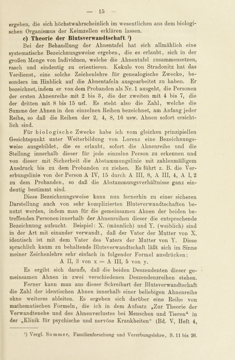 ergeben, die sich höchstwahrscheinlich im wesentlichen aus dem biologi- schen Organismus der Keimzellen erklären lassen. c) Theorie der Blutsverwandtschaft.J) Bei der Behandlung der Ahnentafel hat sich allmählich eine systematische Bezeichnungsweise ergeben, die es erlaubt, sich in der großen Menge von Individuen, welche die Ahnentafel zusammensetzen, rasch und eindeutig zu orientieren. Kekule von Stradonitz hat das Verdienst, eine solche Zeichenlehre für genealogische Zwecke, be- sonders im Hinblick auf die Ahnentafeln ausgearbeitet zu haben. Er bezeichnet, indem er von dem Probanden als Nr. 1 ausgeht, die Personen der ersten Ahnenreihe mit 2 bis 3, die der zweiten mit 4 bis 7, die der dritten mit 8 bis 15 usf. Es steht also die Zahl, welche die Summe der Ahnen in den einzelnen Beihen bezeichnet, am Anfang jeder Reihe, so daß die Reihen der 2, 4, 8, 16 usw. Ahnen sofort ersicht- lich sind. Für biologische Zwecke habe ich vom gleichen prinzipiellen Gesichtspunkt unter Weiterbildung von Lorenz eine Bezeichnungs- weise ausgebildet, die es erlaubt, sofort die Ahnenreihe und die Stellung innerhalb dieser für jede einzelne Person zu erkennen und von dieser mit Sicherheit die Abstammungslinie mit zahlenmäßigem Ausdruck bis zu dem Probanden zu ziehen. Es führt z. B. die Ver- erbungslinie von der Person A IV, 15 durch A III, 8, A III, 4, A I, 2 zu dem Probanden, so daß die Abstammungsverhältnisse ganz ein- deutig bestimmt sind. Diese Bezeichnungsweise kann nun fernerhin zu einer sicheren Darstellung auch von sehr komplizierten Blutsverwandtschaften be- nutzt werden, indem man für die gemeinsamen Ahnen der beiden be- treffenden Personen innerhalb der Ahnenreihen dieser die entsprechende Bezeichnung aufsucht. Beispiel: X. (männlich) und Y. (weiblich) sind in der Art mit einander verwandt, daß der Vater der Mutter von X. identisch ist mit dem Vater des Vaters der Mutter von Y. Diese sprachlich kaum zu behaltende Blutsverwandtschaft läßt sich im Sinne meiner Zeichenlehre sehr einfach in folgender Formel ausdrücken: A II, 3 von x = A III, 5 von y. Es ergibt sich daraus, daß die beiden Deszendenten dieser ge- meinsamen Ahnen in zwei verschiedenen Deszendenzreihen stehen. Ferner kann man aus dieser Schreibart der Blutsverwandtschaft die Zahl der identischen Ahnen innerhalb einer beliebigen Ahnenreihe ohne weiteres ableiten. Es ergeben sich darüber eine Reihe von mathematischen Formeln, die ich in dem Aufsatz „Zur Theorie der Verwandtenehe und des Ahnenverlustes bei Menschen und Tieren u in der „Klinik für psychische und nervöse Krankheiten“ (Bd. V, Heft 4, *) Vergl. Sommer, Familienforschung und Vererbungslehre, S. 11 bis 26.