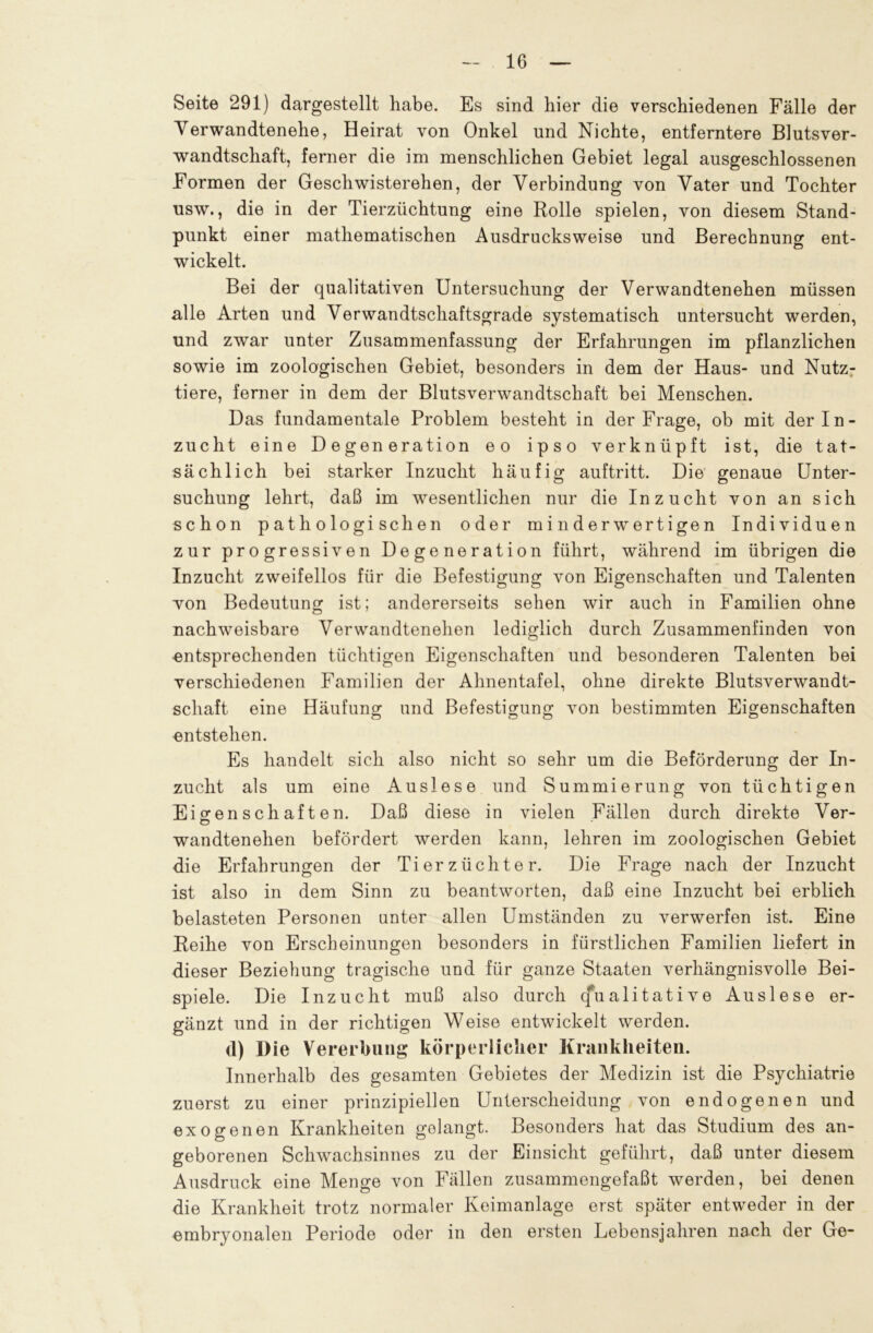 Seite 291) dargestellt habe. Es sind hier die verschiedenen Fälle der Verwandtenehe, Heirat von Onkel und Nichte, entferntere Blutsver- wandtschaft, ferner die im menschlichen Gebiet legal ausgeschlossenen Formen der Geschwisterehen, der Verbindung von Vater und Tochter usw., die in der Tierzüchtung eine Rolle spielen, von diesem Stand- punkt einer mathematischen Ausdrucksweise und Berechnung ent- wickelt. Bei der qualitativen Untersuchung der Verwandtenehen müssen alle Arten und Verwandtschaftsgrade systematisch untersucht werden, und zwar unter Zusammenfassung der Erfahrungen im pflanzlichen sowie im zoologischen Gebiet, besonders in dem der Haus- und Nutz- tiere, ferner in dem der Blutsverwandtschaft bei Menschen. Das fundamentale Problem besteht in der Frage, ob mit der In- zucht eine Degeneration eo ipso verknüpft ist, die tat- sächlich bei starker Inzucht häufig auftritt. Die genaue Unter- suchung lehrt, daß im wesentlichen nur die Inzucht von an sich schon pathologischen oder minderwertigen Individuen zur progressiven Degeneration führt, während im übrigen die Inzucht zweifellos für die Befestigung von Eigenschaften und Talenten von Bedeutung ist; andererseits sehen wir auch in Familien ohne nachweisbare Verwandtenehen lediglich durch Zusammenfinden von entsprechenden tüchtigen Eigenschaften und besonderen Talenten bei verschiedenen Familien der Ahnentafel, ohne direkte Blutsverwandt- schaft eine Häufung und Befestigung von bestimmten Eigenschaften entstehen. Es handelt sich also nicht so sehr um die Beförderung der In- zucht als um eine Auslese und Summierung von tüchtigen Eigenschaften. Daß diese in vielen Fällen durch direkte Ver- wandtenehen befördert werden kann, lehren im zoologischen Gebiet die Erfahrungen der Ti er Züchter. Die Frage nach der Inzucht ist also in dem Sinn zu beantworten, daß eine Inzucht bei erblich belasteten Personen unter allen Umständen zu verwerfen ist. Eine Reihe von Erscheinungen besonders in fürstlichen Familien liefert in dieser Beziehung tragische und für ganze Staaten verhängnisvolle Bei- spiele. Die Inzucht muß also durch Qualitative Auslese er- gänzt und in der richtigen Weise entwickelt werden. d) Die Vererbung körperlicher Krankheiten. Innerhalb des gesamten Gebietes der Medizin ist die Psychiatrie zuerst zu einer prinzipiellen Unterscheidung von endogenen und exogenen Krankheiten golangt. Besonders hat das Studium des an- geborenen Schwachsinnes zu der Einsicht geführt, daß unter diesem Ausdruck eine Menge von Fällen zusammengefaßt werden, bei denen die Krankheit trotz normaler Keimanlage erst später entweder in der embryonalen Periode oder in den ersten Lebensjahren nach der Ge-