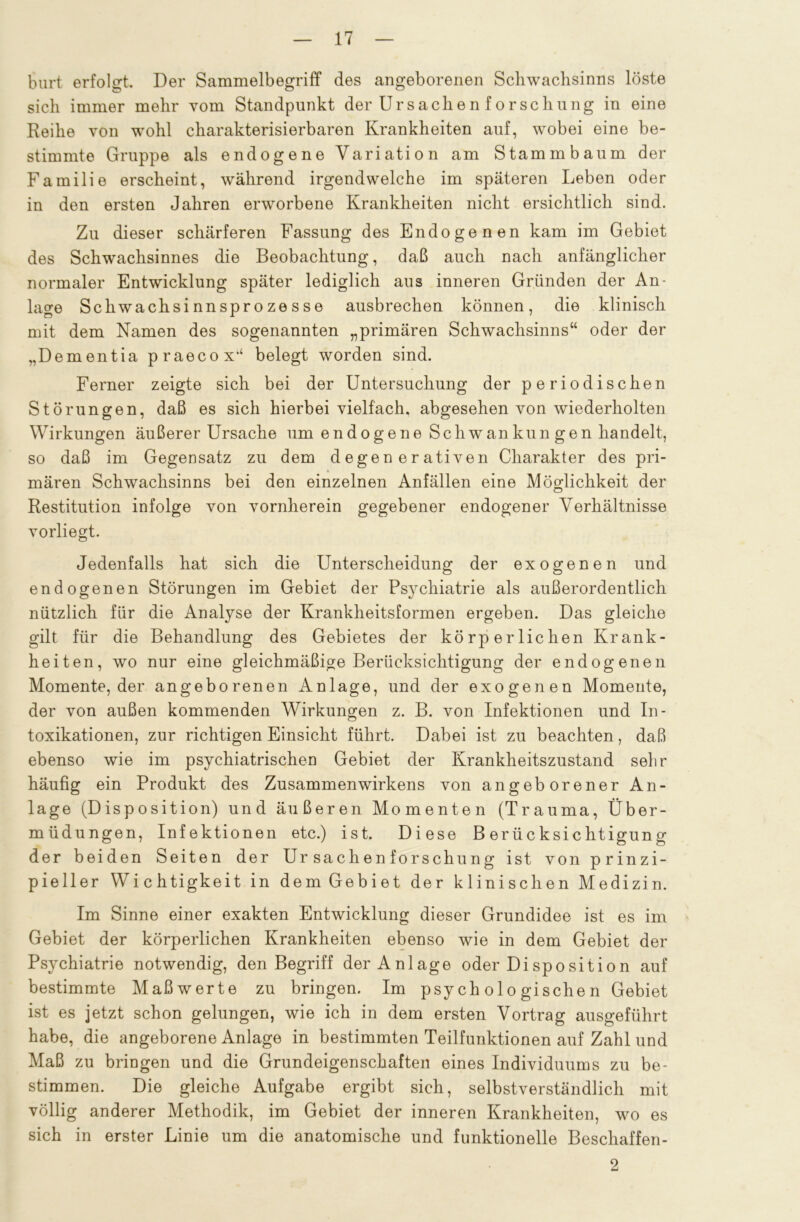 burt erfolgt. Der Sammelbegriff des angeborenen Schwachsinns löste sich immer mehr vom Standpunkt der Ursachen forschung in eine Reihe von wohl charakterisierbaren Krankheiten auf, wobei eine be- stimmte Gruppe als endogene Variation am Stammbaum der Familie erscheint, während irgendwelche im späteren Leben oder in den ersten Jahren erworbene Krankheiten nicht ersichtlich sind. Zu dieser schärferen Fassung des Endogenen kam im Gebiet des Schwachsinnes die Beobachtung, daß auch nach anfänglicher normaler Entwicklung später lediglich aus inneren Gründen der An- lage Schwachsinnsprozesse ausbrechen können, die klinisch mit dem Namen des sogenannten „primären Schwachsinns“ oder der „Dementia praecox14 belegt worden sind. Ferner zeigte sich bei der Untersuchung der periodischen Störungen, daß es sich hierbei vielfach, abgesehen von wiederholten Wirkungen äußerer Ursache um endogene Schwankungen handelt, so daß im Gegensatz zu dem degen er ativen Charakter des pri- mären Schwachsinns bei den einzelnen Anfällen eine Möglichkeit der Restitution infolge von vornherein gegebener endogener Verhältnisse vorliegt. Jedenfalls hat sich die Unterscheidung der exogenen und endogenen Störungen im Gebiet der Psychiatrie als außerordentlich nützlich für die Analyse der Krankheitsformen ergeben. Das gleiche gilt für die Behandlung des Gebietes der körperlichen Krank- heiten, wo nur eine gleichmäßige Berücksichtigung der endogenen Momente, der angeborenen Anlage, und der exogenen Momente, der von außen kommenden Wirkungen z. B. von Infektionen und In- toxikationen, zur richtigen Einsicht führt. Dabei ist zu beachten, daß ebenso wie im psychiatrischen Gebiet der Krankheitszustand sehr häufig ein Produkt des Zusammenwirkens von angeborener An- lage (Disposition) und äußeren Momenten (Trauma, Über- müdungen, Infektionen etc.) ist. Diese Berücksichtigung der beiden Seiten der Ur Sachen forschung ist von prinzi- pieller Wichtigkeit in dem Gebiet der klinischen Medizin. Im Sinne einer exakten Entwicklung dieser Grundidee ist es im Gebiet der körperlichen Krankheiten ebenso wie in dem Gebiet der Psychiatrie notwendig, den Begriff der Anlage oder Disposition auf bestimmte Maß werte zu bringen. Im psychologischen Gebiet ist es jetzt schon gelungen, wie ich in dem ersten Vortrag ausgeführt habe, die angeborene Anlage in bestimmten Teilfunktionen auf Zahl und Maß zu bringen und die Grundeigenschaften eines Individuums zu be- stimmen. Die gleiche Aufgabe ergibt sich, selbstverständlich mit völlig anderer Methodik, im Gebiet der inneren Krankheiten, wo es sich in erster Linie um die anatomische und funktionelle Beschaffen- 2